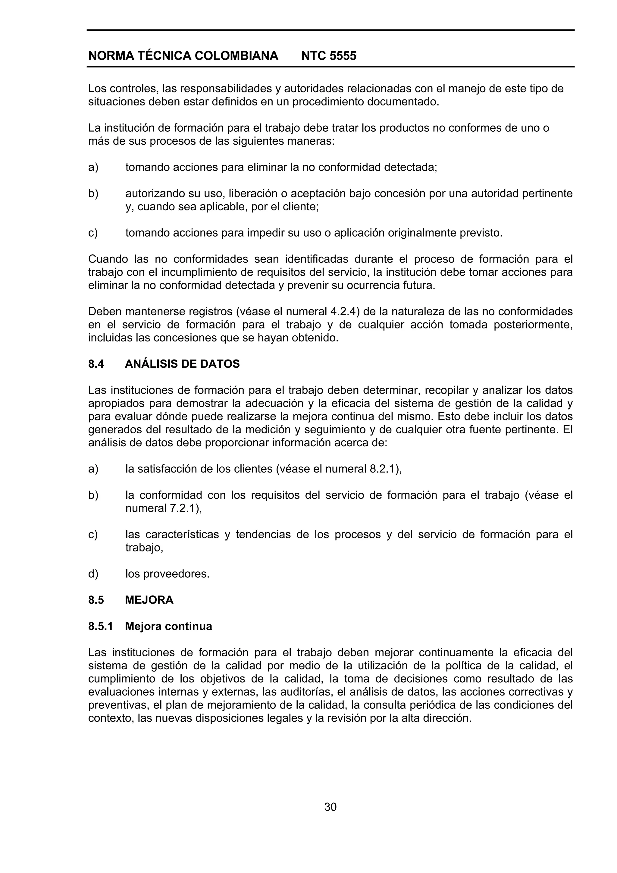 NORMA TÉCNICA COLOMBIANA NTC 5555
30
Los controles, las responsabilidades y autoridades relacionadas con el manejo de este tipo de
situaciones deben estar definidos en un procedimiento documentado.
La institución de formación para el trabajo debe tratar los productos no conformes de uno o
más de sus procesos de las siguientes maneras:
a) tomando acciones para eliminar la no conformidad detectada;
b) autorizando su uso, liberación o aceptación bajo concesión por una autoridad pertinente
y, cuando sea aplicable, por el cliente;
c) tomando acciones para impedir su uso o aplicación originalmente previsto.
Cuando las no conformidades sean identificadas durante el proceso de formación para el
trabajo con el incumplimiento de requisitos del servicio, la institución debe tomar acciones para
eliminar la no conformidad detectada y prevenir su ocurrencia futura.
Deben mantenerse registros (véase el numeral 4.2.4) de la naturaleza de las no conformidades
en el servicio de formación para el trabajo y de cualquier acción tomada posteriormente,
incluidas las concesiones que se hayan obtenido.
8.4 ANÁLISIS DE DATOS
Las instituciones de formación para el trabajo deben determinar, recopilar y analizar los datos
apropiados para demostrar la adecuación y la eficacia del sistema de gestión de la calidad y
para evaluar dónde puede realizarse la mejora continua del mismo. Esto debe incluir los datos
generados del resultado de la medición y seguimiento y de cualquier otra fuente pertinente. El
análisis de datos debe proporcionar información acerca de:
a) la satisfacción de los clientes (véase el numeral 8.2.1),
b) la conformidad con los requisitos del servicio de formación para el trabajo (véase el
numeral 7.2.1),
c) las características y tendencias de los procesos y del servicio de formación para el
trabajo,
d) los proveedores.
8.5 MEJORA
8.5.1 Mejora continua
Las instituciones de formación para el trabajo deben mejorar continuamente la eficacia del
sistema de gestión de la calidad por medio de la utilización de la política de la calidad, el
cumplimiento de los objetivos de la calidad, la toma de decisiones como resultado de las
evaluaciones internas y externas, las auditorías, el análisis de datos, las acciones correctivas y
preventivas, el plan de mejoramiento de la calidad, la consulta periódica de las condiciones del
contexto, las nuevas disposiciones legales y la revisión por la alta dirección.
 