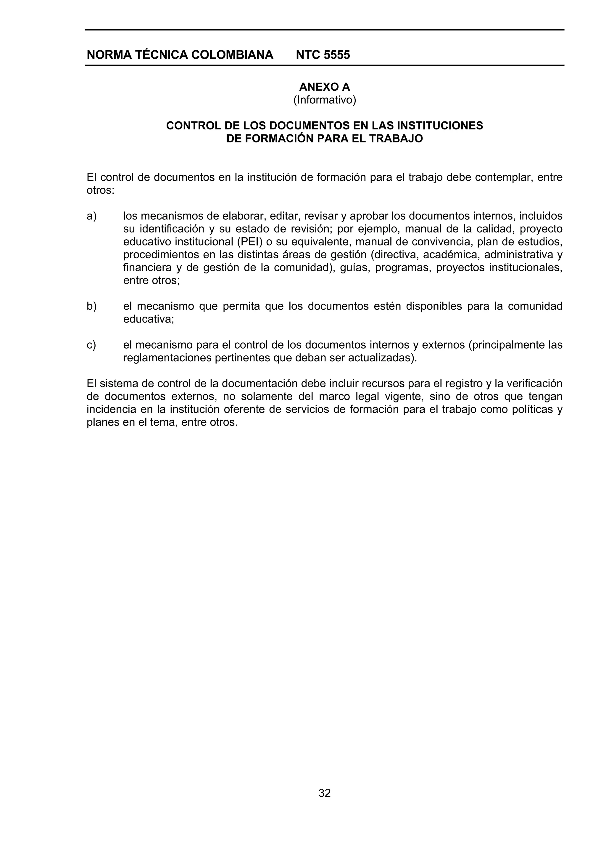 NORMA TÉCNICA COLOMBIANA NTC 5555
32
ANEXO A
(Informativo)
CONTROL DE LOS DOCUMENTOS EN LAS INSTITUCIONES
DE FORMACIÓN PARA EL TRABAJO
El control de documentos en la institución de formación para el trabajo debe contemplar, entre
otros:
a) los mecanismos de elaborar, editar, revisar y aprobar los documentos internos, incluidos
su identificación y su estado de revisión; por ejemplo, manual de la calidad, proyecto
educativo institucional (PEI) o su equivalente, manual de convivencia, plan de estudios,
procedimientos en las distintas áreas de gestión (directiva, académica, administrativa y
financiera y de gestión de la comunidad), guías, programas, proyectos institucionales,
entre otros;
b) el mecanismo que permita que los documentos estén disponibles para la comunidad
educativa;
c) el mecanismo para el control de los documentos internos y externos (principalmente las
reglamentaciones pertinentes que deban ser actualizadas).
El sistema de control de la documentación debe incluir recursos para el registro y la verificación
de documentos externos, no solamente del marco legal vigente, sino de otros que tengan
incidencia en la institución oferente de servicios de formación para el trabajo como políticas y
planes en el tema, entre otros.
 