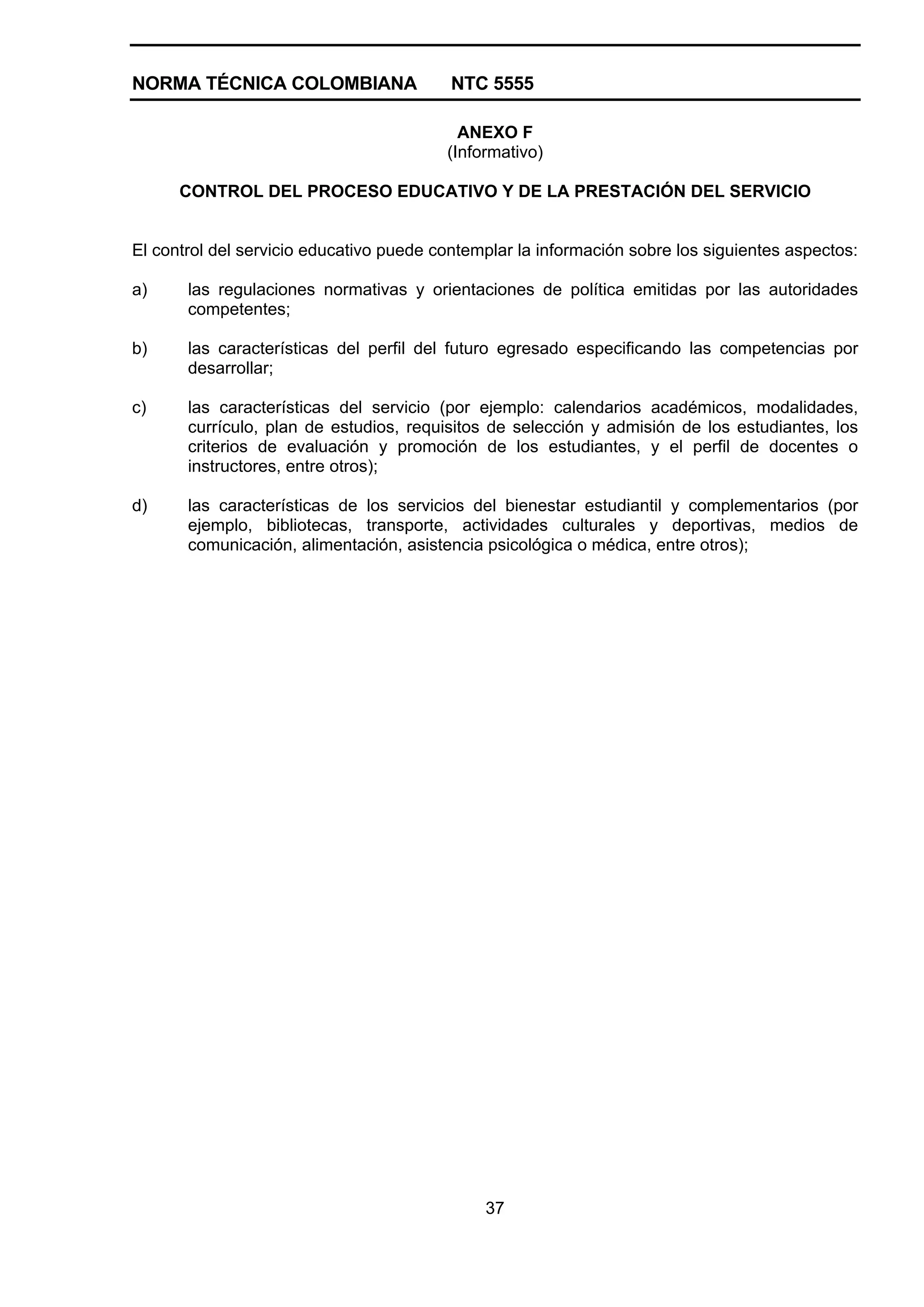 NORMA TÉCNICA COLOMBIANA NTC 5555
37
ANEXO F
(Informativo)
CONTROL DEL PROCESO EDUCATIVO Y DE LA PRESTACIÓN DEL SERVICIO
El control del servicio educativo puede contemplar la información sobre los siguientes aspectos:
a) las regulaciones normativas y orientaciones de política emitidas por las autoridades
competentes;
b) las características del perfil del futuro egresado especificando las competencias por
desarrollar;
c) las características del servicio (por ejemplo: calendarios académicos, modalidades,
currículo, plan de estudios, requisitos de selección y admisión de los estudiantes, los
criterios de evaluación y promoción de los estudiantes, y el perfil de docentes o
instructores, entre otros);
d) las características de los servicios del bienestar estudiantil y complementarios (por
ejemplo, bibliotecas, transporte, actividades culturales y deportivas, medios de
comunicación, alimentación, asistencia psicológica o médica, entre otros);
 