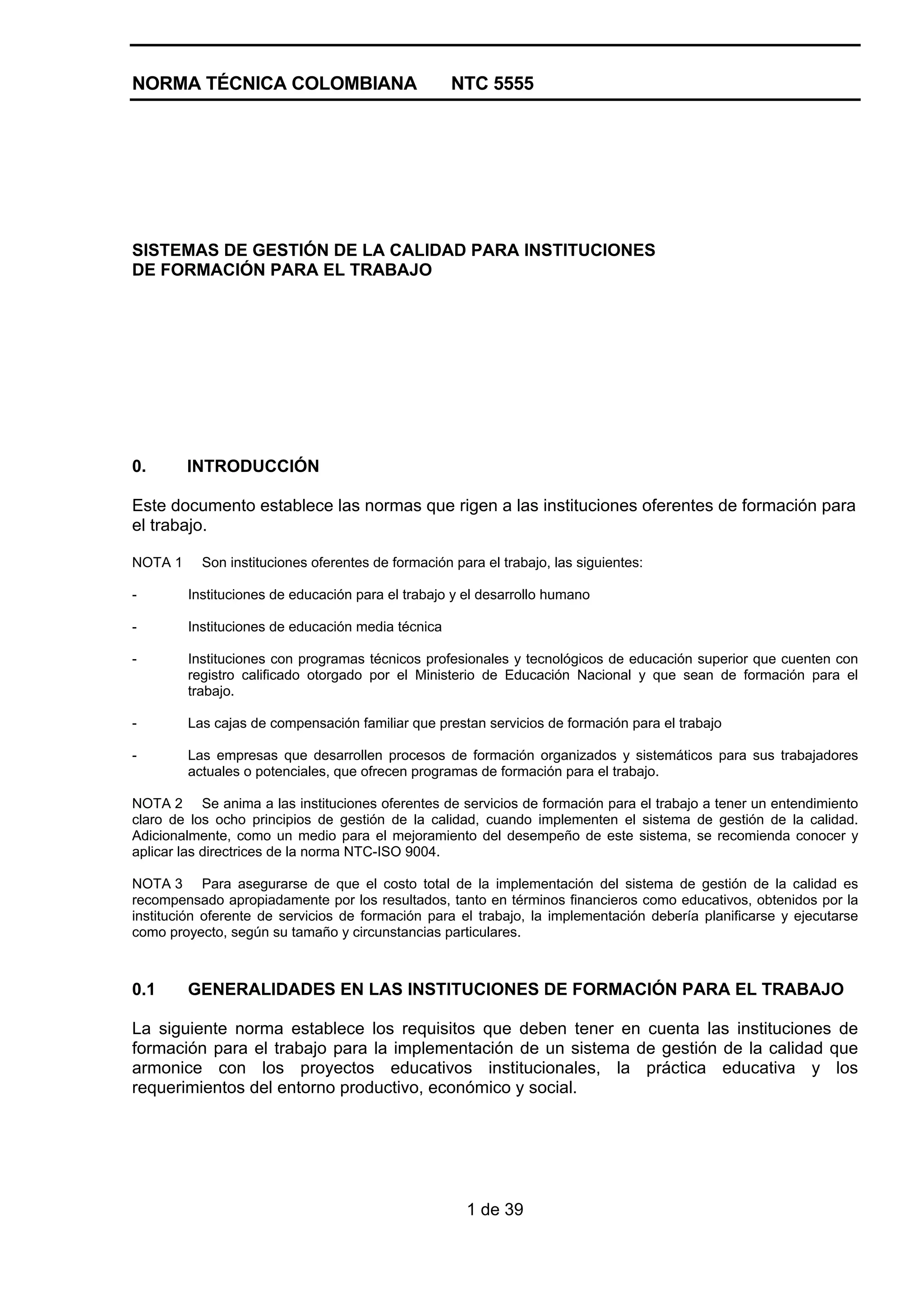 NORMA TÉCNICA COLOMBIANA NTC 5555
1 de 39
SISTEMAS DE GESTIÓN DE LA CALIDAD PARA INSTITUCIONES
DE FORMACIÓN PARA EL TRABAJO
0. INTRODUCCIÓN
Este documento establece las normas que rigen a las instituciones oferentes de formación para
el trabajo.
NOTA 1 Son instituciones oferentes de formación para el trabajo, las siguientes:
- Instituciones de educación para el trabajo y el desarrollo humano
- Instituciones de educación media técnica
- Instituciones con programas técnicos profesionales y tecnológicos de educación superior que cuenten con
registro calificado otorgado por el Ministerio de Educación Nacional y que sean de formación para el
trabajo.
- Las cajas de compensación familiar que prestan servicios de formación para el trabajo
- Las empresas que desarrollen procesos de formación organizados y sistemáticos para sus trabajadores
actuales o potenciales, que ofrecen programas de formación para el trabajo.
NOTA 2 Se anima a las instituciones oferentes de servicios de formación para el trabajo a tener un entendimiento
claro de los ocho principios de gestión de la calidad, cuando implementen el sistema de gestión de la calidad.
Adicionalmente, como un medio para el mejoramiento del desempeño de este sistema, se recomienda conocer y
aplicar las directrices de la norma NTC-ISO 9004.
NOTA 3 Para asegurarse de que el costo total de la implementación del sistema de gestión de la calidad es
recompensado apropiadamente por los resultados, tanto en términos financieros como educativos, obtenidos por la
institución oferente de servicios de formación para el trabajo, la implementación debería planificarse y ejecutarse
como proyecto, según su tamaño y circunstancias particulares.
0.1 GENERALIDADES EN LAS INSTITUCIONES DE FORMACIÓN PARA EL TRABAJO
La siguiente norma establece los requisitos que deben tener en cuenta las instituciones de
formación para el trabajo para la implementación de un sistema de gestión de la calidad que
armonice con los proyectos educativos institucionales, la práctica educativa y los
requerimientos del entorno productivo, económico y social.
 