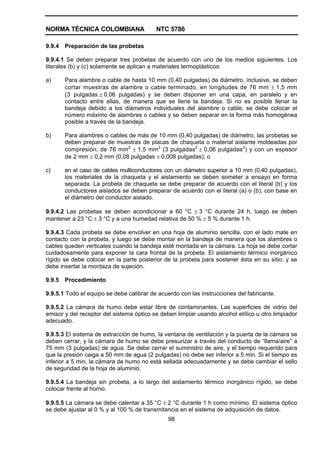 NORMA TÉCNICA COLOMBIANA NTC 5786
98
9.9.4 Preparación de las probetas
9.9.4.1 Se deben preparar tres probetas de acuerdo con uno de los medios siguientes. Los
literales (b) y (c) solamente se aplican a materiales termoplásticos:
a) Para alambre o cable de hasta 10 mm (0,40 pulgadas) de diámetro, inclusive, se deben
cortar muestras de alambre o cable terminado, en longitudes de 76 mm ± 1,5 mm
(3 pulgadas ± 0,06 pulgadas) y se deben disponer en una capa, en paralelo y en
contacto entre ellas, de manera que se llene la bandeja. Si no es posible llenar la
bandeja debido a los diámetros individuales del alambre o cable, se debe colocar el
número máximo de alambres o cables y se deben separar en la forma más homogénea
posible a través de la bandeja.
b) Para alambres o cables de más de 10 mm (0,40 pulgadas) de diámetro, las probetas se
deben preparar de muestras de placas de chaqueta o material aislante moldeadas por
compresión, de 76 mm2
± 1,5 mm2
(3 pulgadas2
± 0,06 pulgadas2
) y con un espesor
de 2 mm ± 0,2 mm (0,08 pulgadas ± 0,008 pulgadas); o
c) en el caso de cables multiconductores con un diámetro superior a 10 mm (0,40 pulgadas),
los materiales de la chaqueta y el aislamiento se deben someter a ensayo en forma
separada. La probeta de chaqueta se debe preparar de acuerdo con el literal (b) y los
conductores aislados se deben preparar de acuerdo con el literal (a) o (b), con base en
el diámetro del conductor aislado.
9.9.4.2 Las probetas se deben acondicionar a 60 °C ± 3 °C durante 24 h, luego se deben
mantener a 23 °C ± 3 °C y a una humedad relativa de 50 % ± 5 % durante 1 h.
9.9.4.3 Cada probeta se debe envolver en una hoja de aluminio sencilla, con el lado mate en
contacto con la probeta, y luego se debe montar en la bandeja de manera que los alambres o
cables queden verticales cuando la bandeja esté montada en la cámara. La hoja se debe cortar
cuidadosamente para exponer la cara frontal de la probeta. El aislamiento térmico inorgánico
rígido se debe colocar en la parte posterior de la probeta para sostener ésta en su sitio, y se
debe insertar la mordaza de sujeción.
9.9.5 Procedimiento
9.9.5.1 Todo el equipo se debe calibrar de acuerdo con las instrucciones del fabricante.
9.9.5.2 La cámara de humo debe estar libre de contaminantes. Las superficies de vidrio del
emisor y del receptor del sistema óptico se deben limpiar usando alcohol etílico u otro limpiador
adecuado.
9.9.5.3 El sistema de extracción de humo, la ventana de ventilación y la puerta de la cámara se
deben cerrar, y la cámara de humo se debe presurizar a través del conducto de “llama/aire” a
75 mm (3 pulgadas) de agua. Se debe cerrar el suministro de aire, y el tiempo requerido para
que la presión caiga a 50 mm de agua (2 pulgadas) no debe ser inferior a 5 min. Si el tiempo es
inferior a 5 min, la cámara de humo no está sellada adecuadamente y se debe cambiar el sello
de seguridad de la hoja de aluminio.
9.9.5.4 La bandeja sin probeta, a lo largo del aislamiento térmico inorgánico rígido, se debe
colocar frente al horno.
9.9.5.5 La cámara se debe calentar a 35 °C ± 2 °C durante 1 h como mínimo. El sistema óptico
se debe ajustar al 0 % y al 100 % de transmitancia en el sistema de adquisición de datos.
 