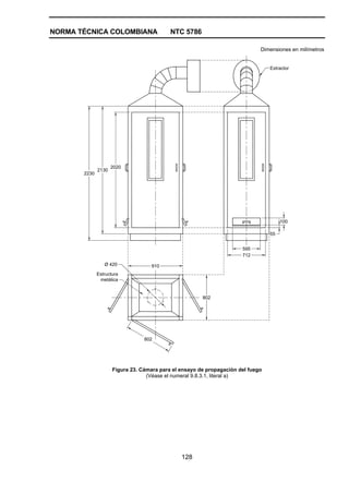 NORMA TÉCNICA COLOMBIANA NTC 5786
128
Dimensiones en milímetros
2020
2130
2230
595
712
100
55
802
910
802
Estructura
metálica
Ø 420
Extractor
Figura 23. Cámara para el ensayo de propagación del fuego
(Véase el numeral 9.8.3.1, literal a)
 