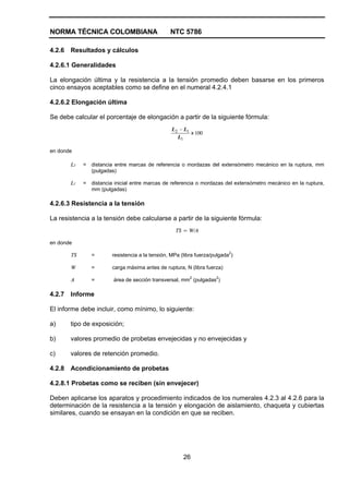 NORMA TÉCNICA COLOMBIANA NTC 5786
26
4.2.6 Resultados y cálculos
4.2.6.1 Generalidades
La elongación última y la resistencia a la tensión promedio deben basarse en los primeros
cinco ensayos aceptables como se define en el numeral 4.2.4.1
4.2.6.2 Elongación última
Se debe calcular el porcentaje de elongación a partir de la siguiente fórmula:
100
1
12
x
L
LL −
en donde
L2 = distancia entre marcas de referencia o mordazas del extensómetro mecánico en la ruptura, mm
(pulgadas)
L1 = distancia inicial entre marcas de referencia o mordazas del extensómetro mecánico en la ruptura,
mm (pulgadas)
4.2.6.3 Resistencia a la tensión
La resistencia a la tensión debe calcularse a partir de la siguiente fórmula:
TS = W/A
en donde
TS = resistencia a la tensión, MPa (libra fuerza/pulgada2
)
W = carga máxima antes de ruptura, N (libra fuerza)
A = área de sección transversal, mm2
(pulgadas2
)
4.2.7 Informe
El informe debe incluir, como mínimo, lo siguiente:
a) tipo de exposición;
b) valores promedio de probetas envejecidas y no envejecidas y
c) valores de retención promedio.
4.2.8 Acondicionamiento de probetas
4.2.8.1 Probetas como se reciben (sin envejecer)
Deben aplicarse los aparatos y procedimiento indicados de los numerales 4.2.3 al 4.2.6 para la
determinación de la resistencia a la tensión y elongación de aislamiento, chaqueta y cubiertas
similares, cuando se ensayan en la condición en que se reciben.
 