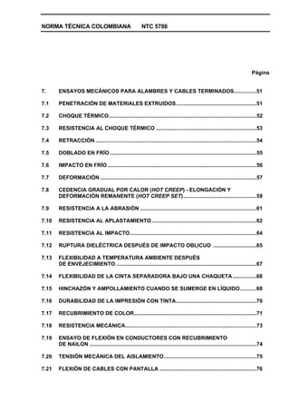 NORMA TÉCNICA COLOMBIANA NTC 5786
Página
7. ENSAYOS MECÁNICOS PARA ALAMBRES Y CABLES TERMINADOS...............51
7.1 PENETRACIÓN DE MATERIALES EXTRUIDOS......................................................51
7.2 CHOQUE TÉRMICO...................................................................................................52
7.3 RESISTENCIA AL CHOQUE TÉRMICO ...................................................................53
7.4 RETRACCIÓN ............................................................................................................54
7.5 DOBLADO EN FRÍO ..................................................................................................55
7.6 IMPACTO EN FRÍO....................................................................................................56
7.7 DEFORMACIÓN.........................................................................................................57
7.8 CEDENCIA GRADUAL POR CALOR (HOT CREEP) - ELONGACIÓN Y
DEFORMACIÓN REMANENTE (HOT CREEP SET).................................................59
7.9 RESISTENCIA A LA ABRASIÓN ..............................................................................61
7.10 RESISTENCIA AL APLASTAMIENTO ......................................................................62
7.11 RESISTENCIA AL IMPACTO.....................................................................................64
7.12 RUPTURA DIELÉCTRICA DESPUÉS DE IMPACTO OBLICUO .............................65
7.13 FLEXIBILIDAD A TEMPERATURA AMBIENTE DESPUÉS
DE ENVEJECIMIENTO ..............................................................................................67
7.14 FLEXIBILIDAD DE LA CINTA SEPARADORA BAJO UNA CHAQUETA................68
7.15 HINCHAZÓN Y AMPOLLAMIENTO CUANDO SE SUMERGE EN LÍQUIDO...........68
7.16 DURABILIDAD DE LA IMPRESIÓN CON TINTA......................................................70
7.17 RECUBRIMIENTO DE COLOR..................................................................................71
7.18 RESISTENCIA MECÁNICA........................................................................................73
7.19 ENSAYO DE FLEXIÓN EN CONDUCTORES CON RECUBRIMIENTO
DE NAILON ................................................................................................................74
7.20 TENSIÓN MECÁNICA DEL AISLAMIENTO..............................................................75
7.21 FLEXIÓN DE CABLES CON PANTALLA .................................................................76
 