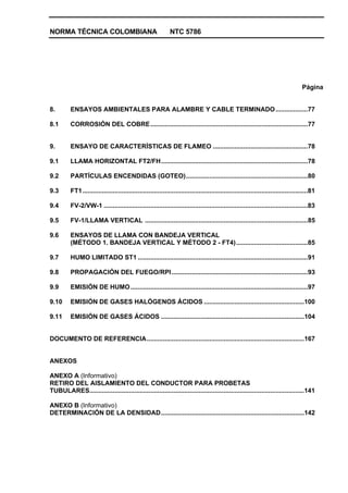 NORMA TÉCNICA COLOMBIANA NTC 5786
Página
8. ENSAYOS AMBIENTALES PARA ALAMBRE Y CABLE TERMINADO..................77
8.1 CORROSIÓN DEL COBRE........................................................................................77
9. ENSAYO DE CARACTERÍSTICAS DE FLAMEO .....................................................78
9.1 LLAMA HORIZONTAL FT2/FH..................................................................................78
9.2 PARTÍCULAS ENCENDIDAS (GOTEO)....................................................................80
9.3 FT1..............................................................................................................................81
9.4 FV-2/VW-1 ..................................................................................................................83
9.5 FV-1/LLAMA VERTICAL ...........................................................................................85
9.6 ENSAYOS DE LLAMA CON BANDEJA VERTICAL
(MÉTODO 1. BANDEJA VERTICAL Y MÉTODO 2 - FT4)........................................85
9.7 HUMO LIMITADO ST1 ...............................................................................................91
9.8 PROPAGACIÓN DEL FUEGO/RPI............................................................................93
9.9 EMISIÓN DE HUMO...................................................................................................97
9.10 EMISIÓN DE GASES HALÓGENOS ÁCIDOS ........................................................100
9.11 EMISIÓN DE GASES ÁCIDOS ................................................................................104
DOCUMENTO DE REFERENCIA........................................................................................167
ANEXOS
ANEXO A (Informativo)
RETIRO DEL AISLAMIENTO DEL CONDUCTOR PARA PROBETAS
TUBULARES........................................................................................................................141
ANEXO B (Informativo)
DETERMINACIÓN DE LA DENSIDAD................................................................................142
 
