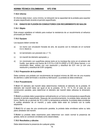 NORMA TÉCNICA COLOMBIANA NTC 5786
74
7.18.6 Informe
El informe debe incluir, como mínimo, la indicación de la capacidad de la probeta para soportar
el peso especificado durante el período especificado.
7.19 ENSAYO DE FLEXIÓN EN CONDUCTORES CON RECUBRIMIENTO DE NAILON
7.19.1 Objeto
Este ensayo establece el método para evaluar la resistencia de un recubrimiento al esfuerzo
provocado por flexión.
7.19.2 Equipos
Los equipos deben constar de:
a) Un horno con circulación forzada de aire, de acuerdo con lo indicado en el numeral
4.2.3, literal (i);
b) Un termómetro con precisión de ± 1 °C;
c) Un mandril de diámetro apropiado; y
d) Un micrómetro con superficies planas tanto en la mordaza fija como en el extremo del
husillo, que ejerza una fuerza de 0,10 N a 0,83 N ((0022 a 0,187) libras fuerza), o un
micrómetro láser, ambos con una resolución y exactitud de 0,01 mm (o con una
resolución y exactitud de 0,001 pulgada).
7.19.3 Preparación de la probeta
Debe cortarse una probeta con recubrimiento de longitud mínima de 300 mm de una muestra
de alambre o cable terminado o durante su fabricación. La probeta se debe enderezar.
7.19.4 Procedimiento
7.19.4.1 El diámetro del mandril debe determinarse midiendo el diámetro de la probeta. El
diámetro del mandril debe ser igual al de la probeta, +0 %, -10 %. En el caso de una
construcción paralela, para determinar el diámetro del mandril debe utilizarse la dimensión
menor.
7.19.4.2 La probeta debe suspenderse verticalmente en un horno a la temperatura especificada
durante el período especificado. Después del acondicionamiento, la probeta debe sacarse del
horno. Dentro de un período de 16 h a 96 h a temperatura ambiente, la probeta debe enrollarse
6 vueltas alrededor de un mandril, y cada vuelta debe estar en contacto con la vuelta
adyacente.
7.19.4.3 En el caso de una construcción paralela, la probeta debe enrollarse sobre su lado
plano alrededor del mandril.
7.19.4.4 La probeta debe examinarse para determinar con visión normal la presencia de
grietas, tanto en condición enrollada como desenrollada.
7.19.5 Resultados y cálculos
Debe determinarse la presencia de cualquier grieta.
 