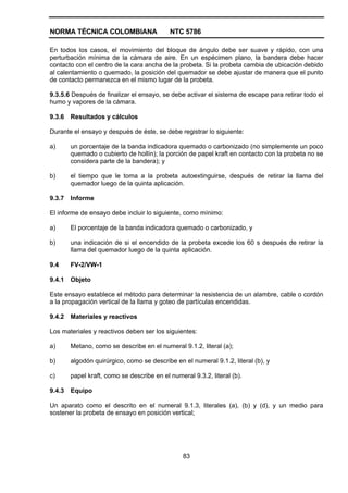 NORMA TÉCNICA COLOMBIANA NTC 5786
83
En todos los casos, el movimiento del bloque de ángulo debe ser suave y rápido, con una
perturbación mínima de la cámara de aire. En un espécimen plano, la bandera debe hacer
contacto con el centro de la cara ancha de la probeta. Si la probeta cambia de ubicación debido
al calentamiento o quemado, la posición del quemador se debe ajustar de manera que el punto
de contacto permanezca en el mismo lugar de la probeta.
9.3.5.6 Después de finalizar el ensayo, se debe activar el sistema de escape para retirar todo el
humo y vapores de la cámara.
9.3.6 Resultados y cálculos
Durante el ensayo y después de éste, se debe registrar lo siguiente:
a) un porcentaje de la banda indicadora quemado o carbonizado (no simplemente un poco
quemado o cubierto de hollín); la porción de papel kraft en contacto con la probeta no se
considera parte de la bandera); y
b) el tiempo que le toma a la probeta autoextinguirse, después de retirar la llama del
quemador luego de la quinta aplicación.
9.3.7 Informe
El informe de ensayo debe incluir lo siguiente, como mínimo:
a) El porcentaje de la banda indicadora quemado o carbonizado, y
b) una indicación de si el encendido de la probeta excede los 60 s después de retirar la
llama del quemador luego de la quinta aplicación.
9.4 FV-2/VW-1
9.4.1 Objeto
Este ensayo establece el método para determinar la resistencia de un alambre, cable o cordón
a la propagación vertical de la llama y goteo de partículas encendidas.
9.4.2 Materiales y reactivos
Los materiales y reactivos deben ser los siguientes:
a) Metano, como se describe en el numeral 9.1.2, literal (a);
b) algodón quirúrgico, como se describe en el numeral 9.1.2, literal (b), y
c) papel kraft, como se describe en el numeral 9.3.2, literal (b).
9.4.3 Equipo
Un aparato como el descrito en el numeral 9.1.3, literales (a), (b) y (d), y un medio para
sostener la probeta de ensayo en posición vertical;
 