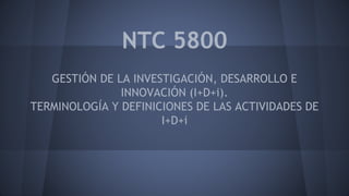NTC 5800 
GESTIÓN DE LA INVESTIGACIÓN, DESARROLLO E 
INNOVACIÓN (I+D+i). 
TERMINOLOGÍA Y DEFINICIONES DE LAS ACTIVIDADES DE 
I+D+i 
 