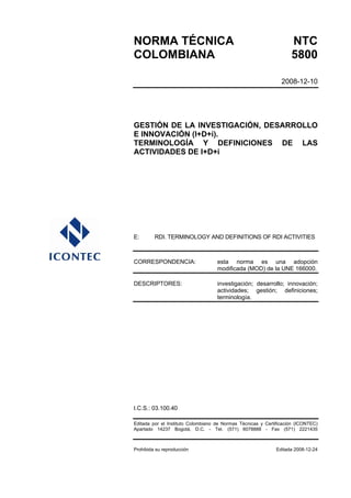 NORMA TÉCNICA NTC
COLOMBIANA 5800
2008-12-10
GESTIÓN DE LA INVESTIGACIÓN, DESARROLLO
E INNOVACIÓN (I+D+i).
TERMINOLOGÍA Y DEFINICIONES DE LAS
ACTIVIDADES DE I+D+i
E: RDI. TERMINOLOGY AND DEFINITIONS OF RDI ACTIVITIES
CORRESPONDENCIA: esta norma es una adopción
modificada (MOD) de la UNE 166000.
DESCRIPTORES: investigación; desarrollo; innovación;
actividades; gestión; definiciones;
terminología.
I.C.S.: 03.100.40
Editada por el Instituto Colombiano de Normas Técnicas y Certificación (ICONTEC)
Apartado 14237 Bogotá, D.C. - Tel. (571) 6078888 - Fax (571) 2221435
Prohibida su reproducción Editada 2008-12-24
 