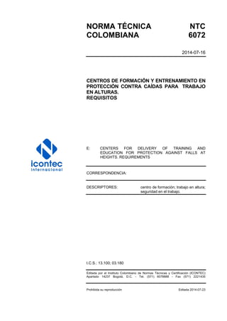 NORMA TÉCNICA NTC
COLOMBIANA 6072
2014-07-16
CENTROS DE FORMACIÓN Y ENTRENAMIENTO EN
PROTECCIÓN CONTRA CAÍDAS PARA TRABAJO
EN ALTURAS.
REQUISITOS
E: CENTERS FOR DELIVERY OF TRAINING AND
EDUCATION FOR PROTECTION AGAINST FALLS AT
HEIGHTS. REQUIREMENTS
CORRESPONDENCIA:
DESCRIPTORES: centro de formación; trabajo en altura;
seguridad en el trabajo.
I.C.S.: 13.100; 03.180
Editada por el Instituto Colombiano de Normas Técnicas y Certificación (ICONTEC)
Apartado 14237 Bogotá, D.C. - Tel. (571) 6078888 - Fax (571) 2221435
Prohibida su reproducción Editada 2014-07-23
 