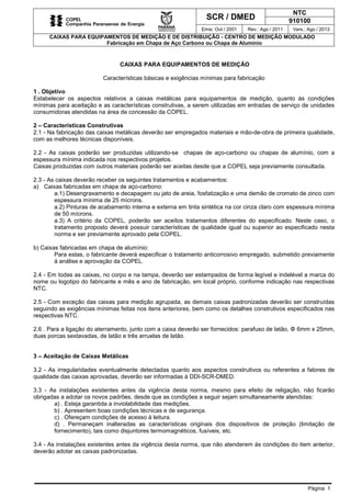 SCR / DMED
NTC
910100
Emis: Out / 2001 Rev.: Ago / 2011 Vers.: Ago / 2013
CAIXAS PARA EQUIPAMENTOS DE MEDIÇÃO E DE DISTRIBUIÇÃO - CENTRO DE MEDIÇÃO MODULADO
Fabricação em Chapa de Aço Carbono ou Chapa de Alumínio
Página 1
CAIXAS PARA EQUIPAMENTOS DE MEDIÇÃO
Características básicas e exigências mínimas para fabricação
1 . Objetivo
Estabelecer os aspectos relativos a caixas metálicas para equipamentos de medição, quanto às condições
mínimas para aceitação e as características construtivas, a serem utilizadas em entradas de serviço de unidades
consumidoras atendidas na área de concessão da COPEL.
2 – Características Construtivas
2.1 - Na fabricação das caixas metálicas deverão ser empregados materiais e mão-de-obra de primeira qualidade,
com as melhores técnicas disponíveis.
2.2 - As caixas poderão ser produzidas utilizando-se chapas de aço-carbono ou chapas de alumínio, com a
espessura mínima indicada nos respectivos projetos.
Caixas produzidas com outros materiais poderão ser aceitas desde que a COPEL seja previamente consultada.
2.3 - As caixas deverão receber os seguintes tratamentos e acabamentos:
a) Caixas fabricadas em chapa de aço-carbono:
a.1) Desengraxamento e decapagem ou jato de areia, fosfatização e uma demão de cromato de zinco com
espessura mínima de 25 mícrons.
a.2) Pinturas de acabamento interna e externa em tinta sintética na cor cinza claro com espessura mínima
de 50 mícrons.
a.3) A critério da COPEL, poderão ser aceitos tratamentos diferentes do especificado. Neste caso, o
tratamento proposto deverá possuir características de qualidade igual ou superior ao especificado nesta
norma e ser previamente aprovado pela COPEL.
b) Caixas fabricadas em chapa de alumínio:
Para estas, o fabricante deverá especificar o tratamento anticorrosivo empregado, submetido previamente
à análise e aprovação da COPEL.
2.4 - Em todas as caixas, no corpo e na tampa, deverão ser estampados de forma legível e indelével a marca do
nome ou logotipo do fabricante e mês e ano de fabricação, em local próprio, conforme indicação nas respectivas
NTC.
2.5 - Com exceção das caixas para medição agrupada, as demais caixas padronizadas deverão ser construídas
seguindo as exigências mínimas feitas nos itens anteriores, bem como os detalhes construtivos especificados nas
respectivas NTC.
2.6 . Para a ligação do aterramento, junto com a caixa deverão ser fornecidos: parafuso de latão, Φ 6mm x 25mm,
duas porcas sextavadas, de latão e três arruelas de latão.
3 – Aceitação de Caixas Metálicas
3.2 - As irregularidades eventualmente detectadas quanto aos aspectos construtivos ou referentes a fatores de
qualidade das caixas aprovadas, deverão ser informadas à DDI-SCR-DMED.
3.3 - As instalações existentes antes da vigência desta norma, mesmo para efeito de religação, não ficarão
obrigadas a adotar os novos padrões, desde que as condições a seguir sejam simultaneamente atendidas:
a) . Esteja garantida a inviolabilidade das medições.
b) . Apresentem boas condições técnicas e de segurança.
c) . Ofereçam condições de acesso à leitura.
d) . Permaneçam inalteradas as características originais dos dispositivos de proteção (limitação de
fornecimento), tais como disjuntores termomagnéticos, fusíveis, etc.
3.4 - As instalações existentes antes da vigência desta norma, que não atenderem às condições do item anterior,
deverão adotar as caixas padronizadas.
 
