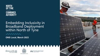 Embedding Inclusivity in
Broadband Deployment
within North of Tyne
ONS Local, March 2023
 