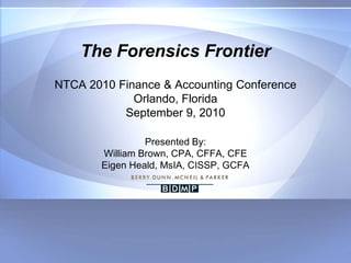 The Forensics Frontier
NTCA 2010 Finance & Accounting Conference
             Orlando, Florida
           September 9, 2010

                Presented By:
       William Brown, CPA, CFFA, CFE
       Eigen Heald, MsIA, CISSP, GCFA
 