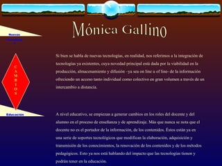 Si bien se habla de nuevas tecnologías, en realidad, nos referimos a la integración de tecnologías ya existentes, cuya novedad principal está dada por la viabilidad en la producción, almacenamiento y difusión –ya sea on line u of line- de la información ofreciendo un acceso tanto individual como colectivo en gran volumen a través de un intercambio a distancia. A nivel educativo, se empiezan  a  generar cambios en los roles del docente y del alumno en el proceso de enseñanza y de aprendizaje. Más que nunca se nota que el docente no es el portador de la información, de los contenidos. Éstos están ya en una serie de soportes tecnológicos que modifican la elaboración, adquisición y transmisión de los conocimientos, la renovación de los contenidos y de los métodos pedagógicos. Esto ya nos está hablando del impacto que las tecnologías tienen y podrán tener en la educación. Nuevas Tecnologías Educación Mónica Gallino C A M B I O S 