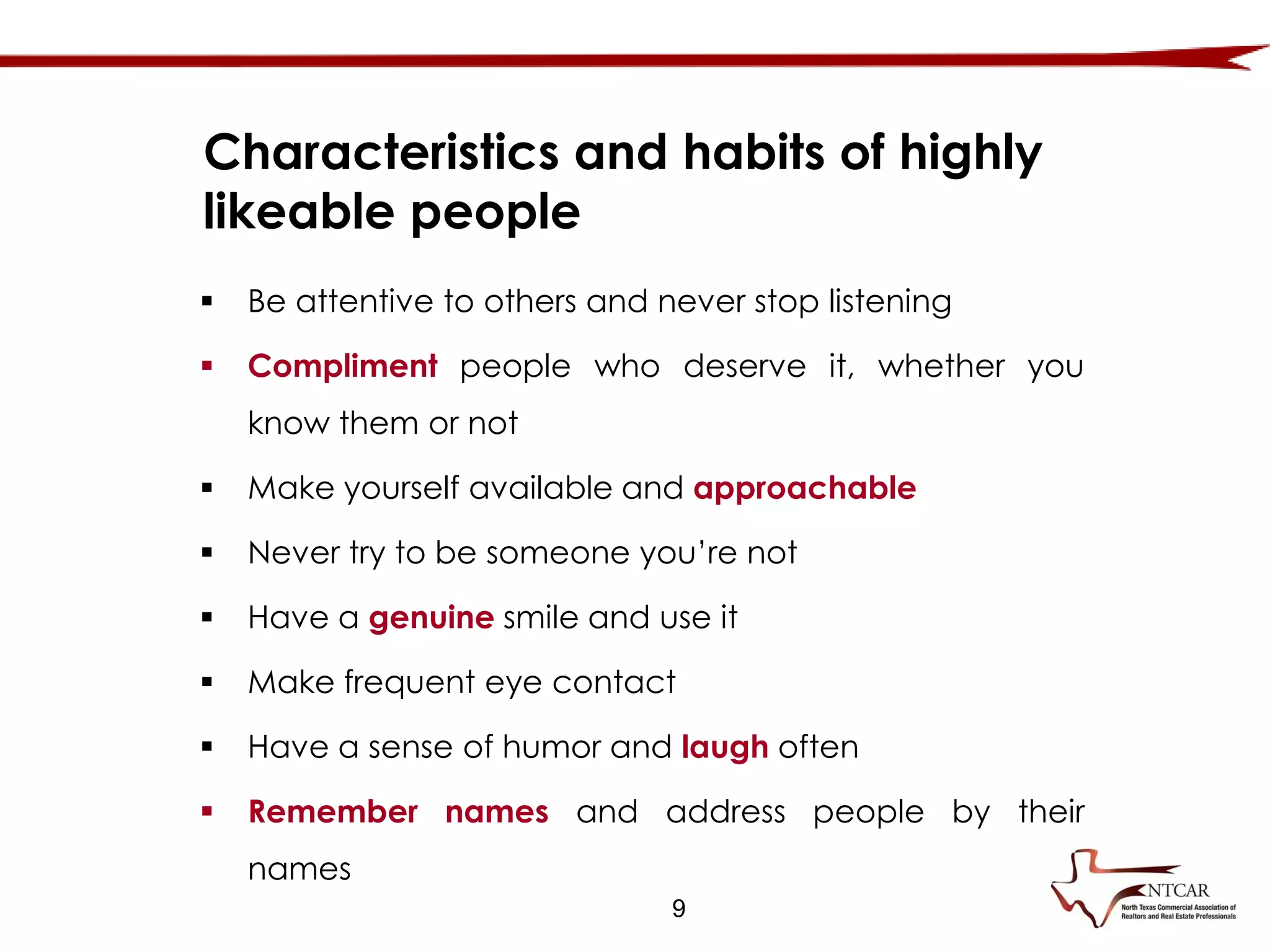 9
Characteristics and habits of highly
likeable people
 Be attentive to others and never stop listening
 Compliment people who deserve it, whether you
know them or not
 Make yourself available and approachable
 Never try to be someone you’re not
 Have a genuine smile and use it
 Make frequent eye contact
 Have a sense of humor and laugh often
 Remember names and address people by their
names
 