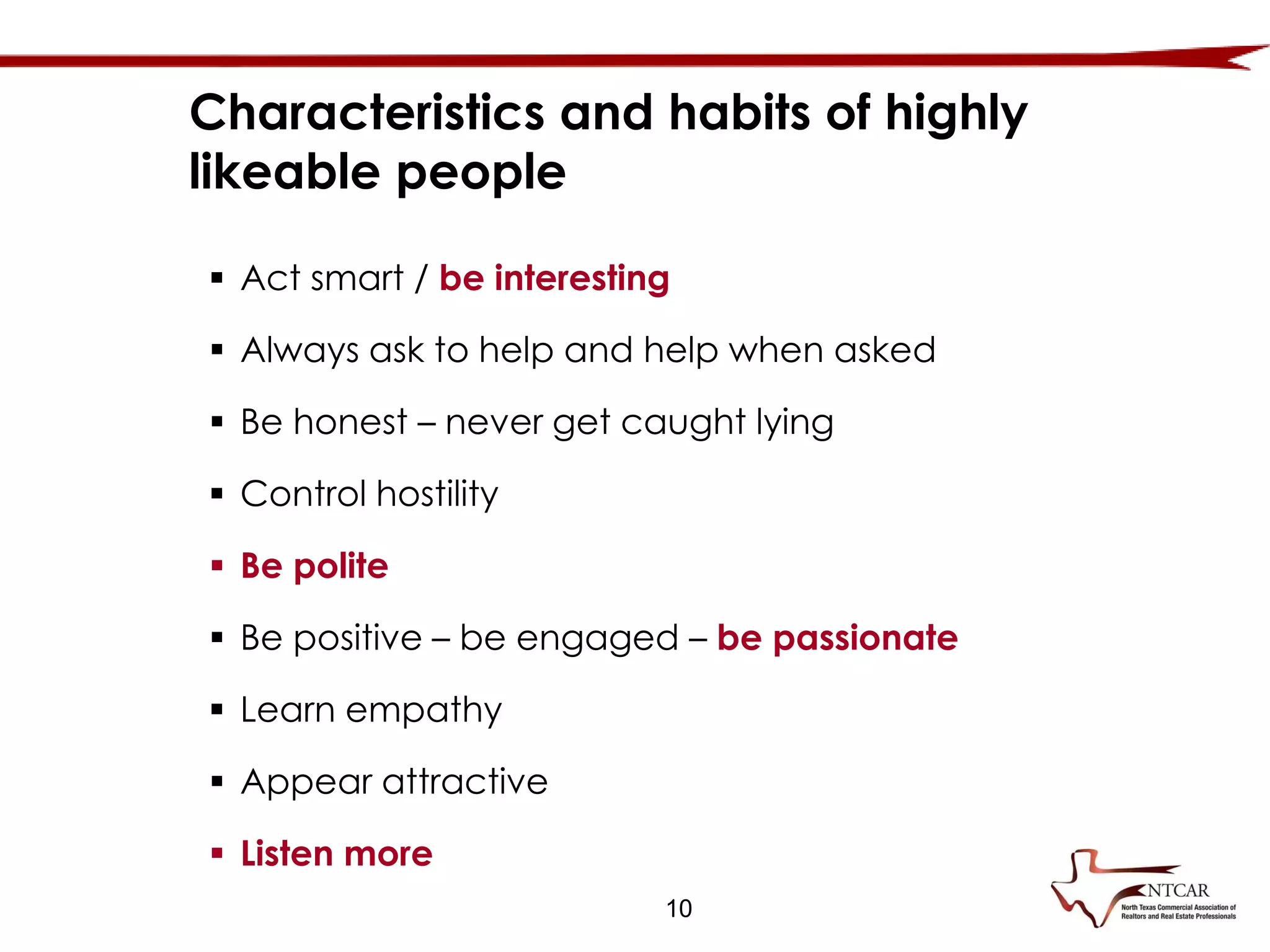 10
 Act smart / be interesting
 Always ask to help and help when asked
 Be honest – never get caught lying
 Control hostility
 Be polite
 Be positive – be engaged – be passionate
 Learn empathy
 Appear attractive
 Listen more
Characteristics and habits of highly
likeable people
 