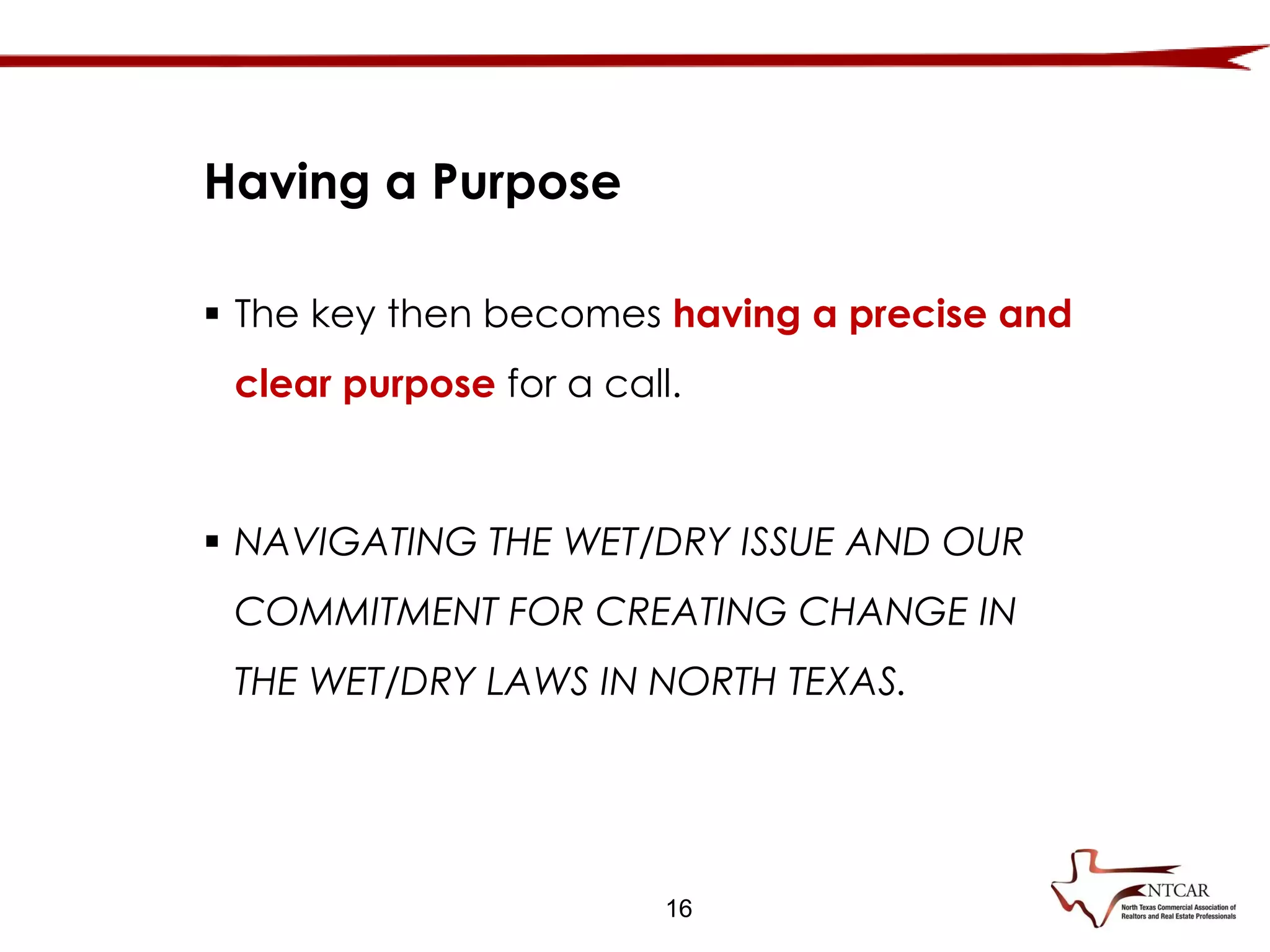 16
Having a Purpose
 The key then becomes having a precise and
clear purpose for a call.
 NAVIGATING THE WET/DRY ISSUE AND OUR
COMMITMENT FOR CREATING CHANGE IN
THE WET/DRY LAWS IN NORTH TEXAS.
 