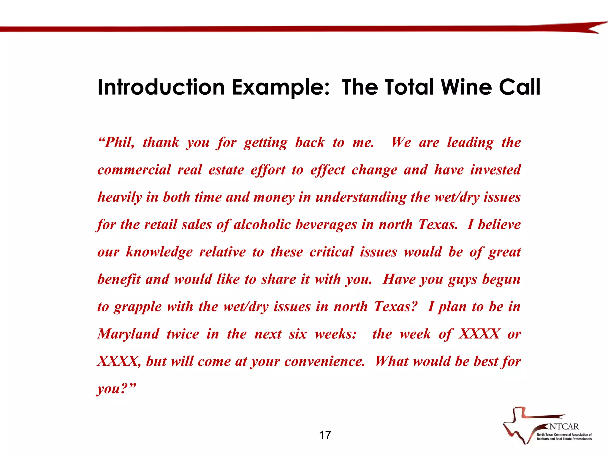 17
Introduction Example: The Total Wine Call
“Phil, thank you for getting back to me. We are leading the
commercial real estate effort to effect change and have invested
heavily in both time and money in understanding the wet/dry issues
for the retail sales of alcoholic beverages in north Texas. I believe
our knowledge relative to these critical issues would be of great
benefit and would like to share it with you. Have you guys begun
to grapple with the wet/dry issues in north Texas? I plan to be in
Maryland twice in the next six weeks: the week of XXXX or
XXXX, but will come at your convenience. What would be best for
you?”
 