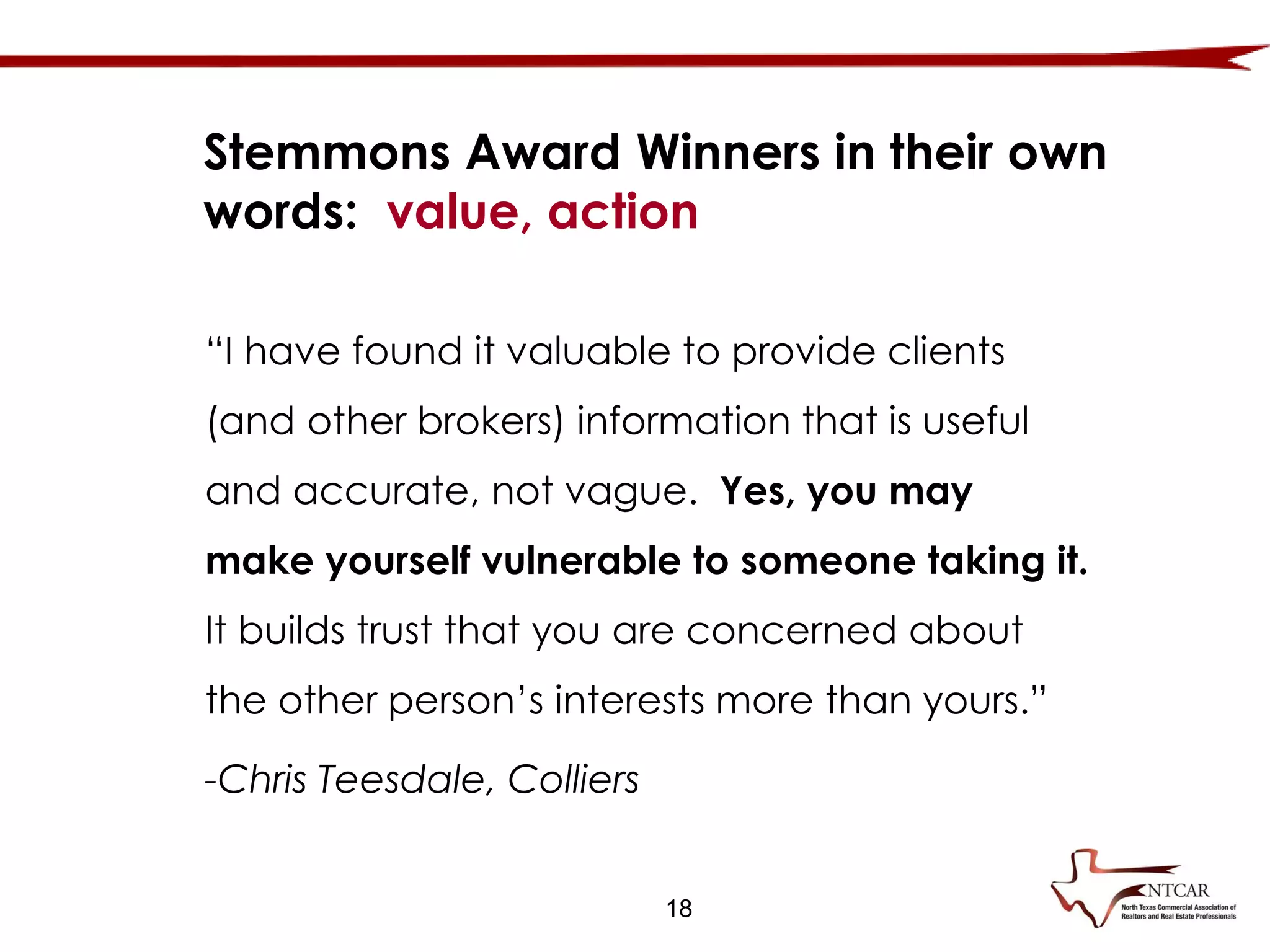 18
Stemmons Award Winners in their own
words: value, action
“I have found it valuable to provide clients
(and other brokers) information that is useful
and accurate, not vague. Yes, you may
make yourself vulnerable to someone taking it.
It builds trust that you are concerned about
the other person’s interests more than yours.”
-Chris Teesdale, Colliers
 