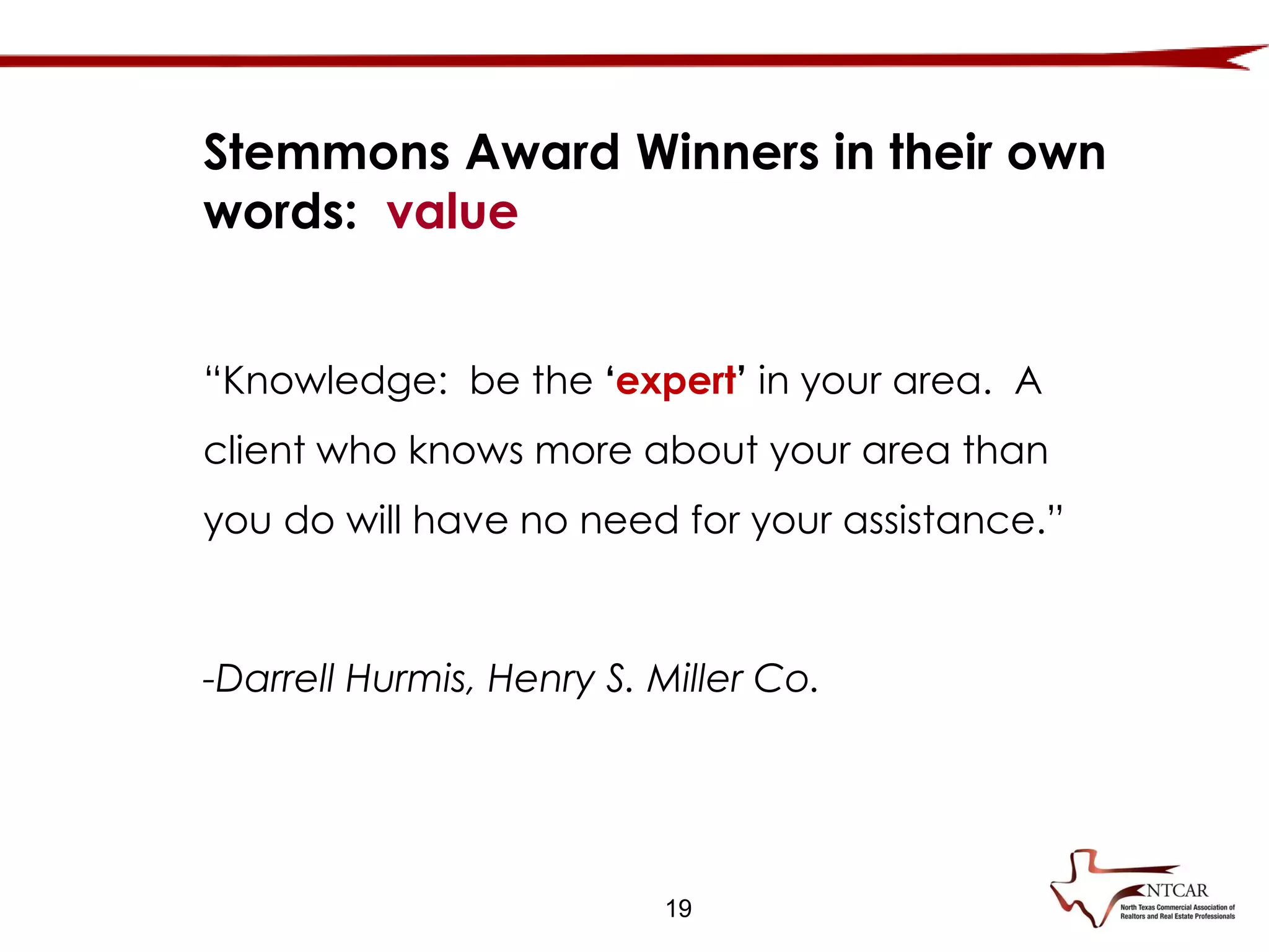 19
“Knowledge: be the ‘expert’ in your area. A
client who knows more about your area than
you do will have no need for your assistance.”
-Darrell Hurmis, Henry S. Miller Co.
Stemmons Award Winners in their own
words: value
 