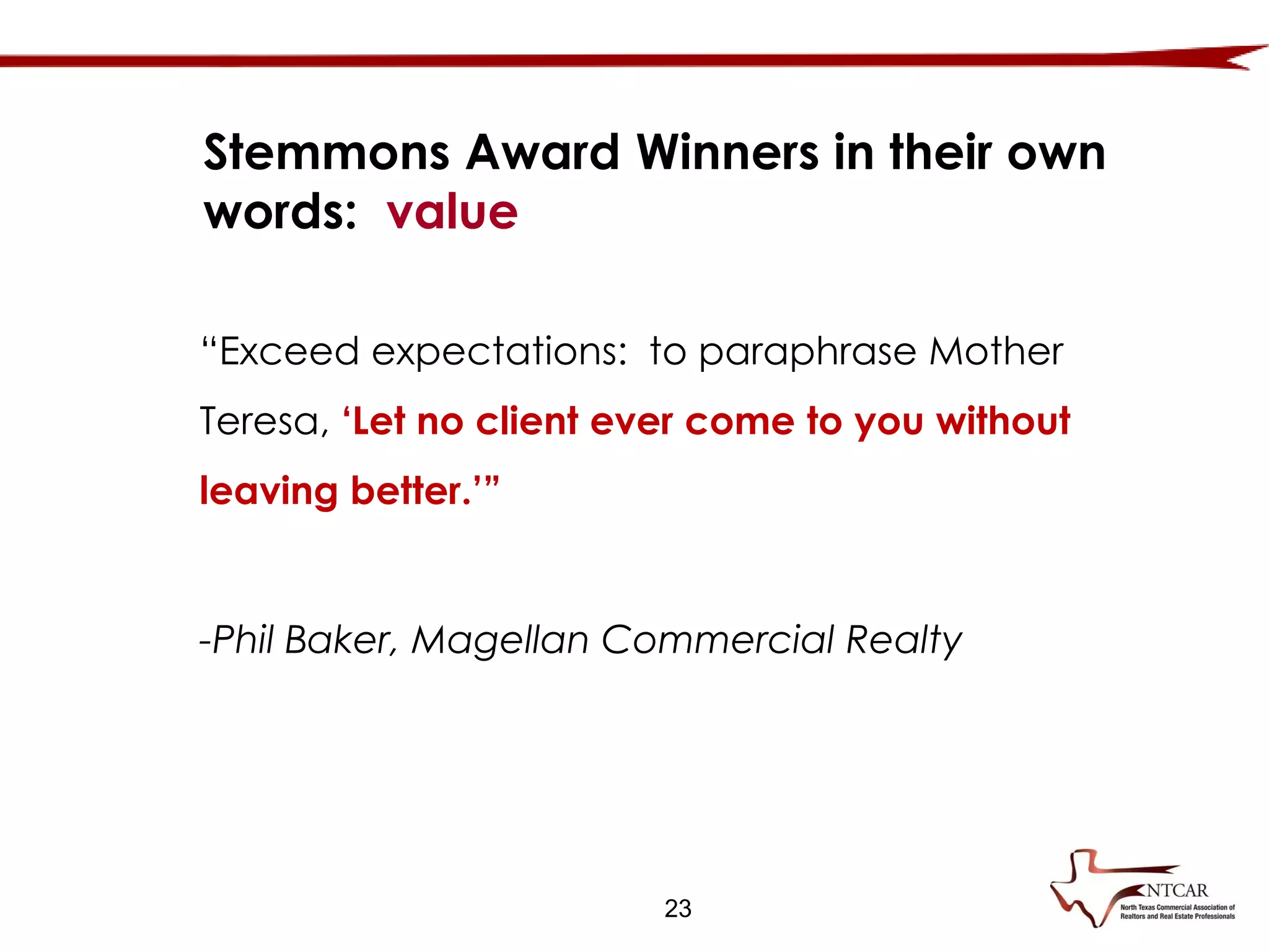 23
“Exceed expectations: to paraphrase Mother
Teresa, ‘Let no client ever come to you without
leaving better.’”
-Phil Baker, Magellan Commercial Realty
Stemmons Award Winners in their own
words: value
 