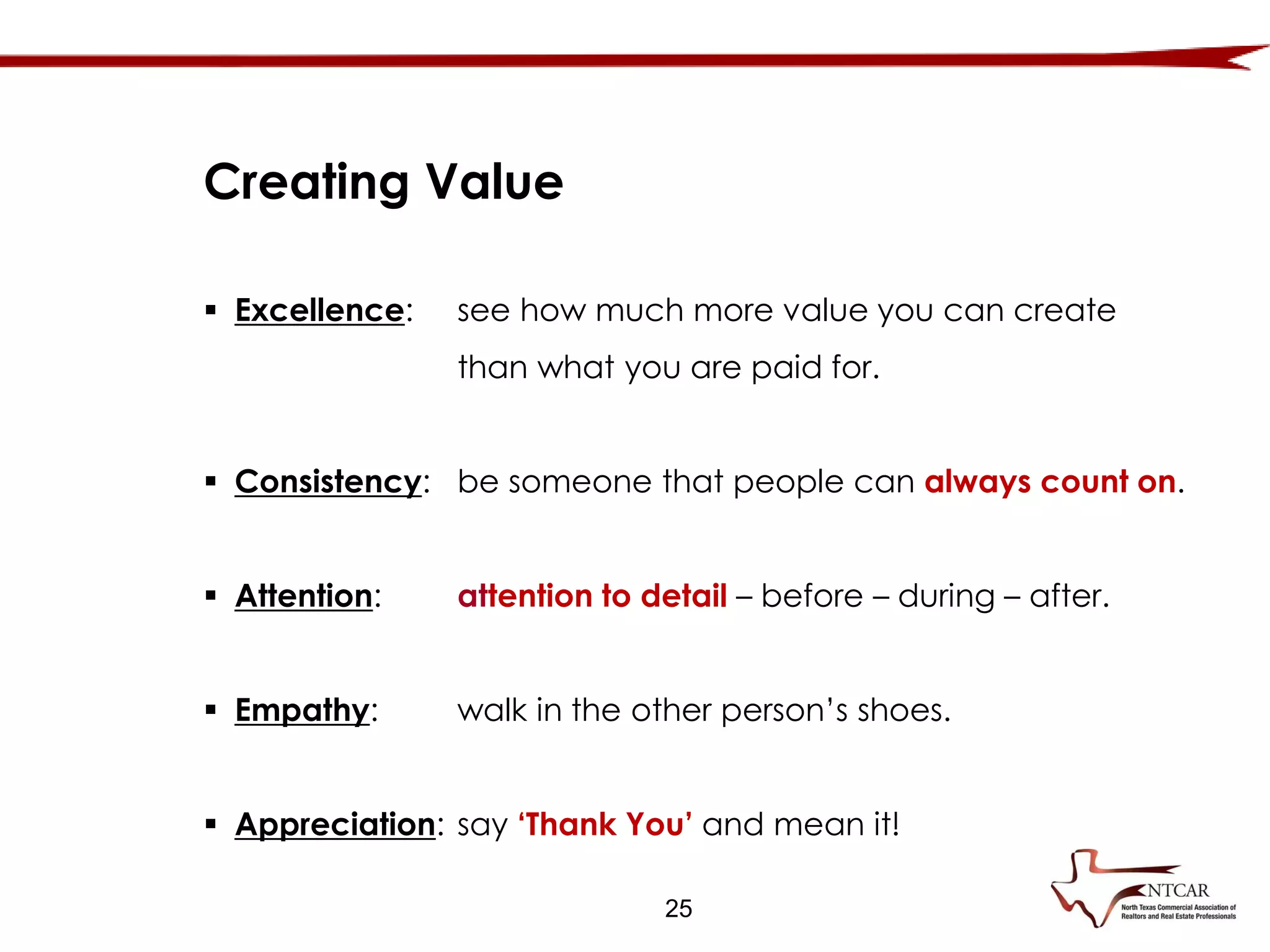  Excellence: see how much more value you can create
than what you are paid for.
 Consistency: be someone that people can always count on.
 Attention: attention to detail – before – during – after.
 Empathy: walk in the other person’s shoes.
 Appreciation: say ‘Thank You’ and mean it!
Creating Value
25
 