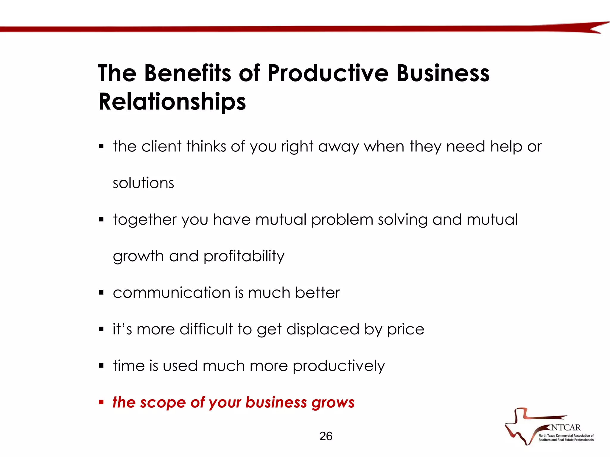 the client thinks of you right away when they need help or
solutions
 together you have mutual problem solving and mutual
growth and profitability
 communication is much better
 it’s more difficult to get displaced by price
 time is used much more productively
 the scope of your business grows
The Benefits of Productive Business
Relationships
26
 