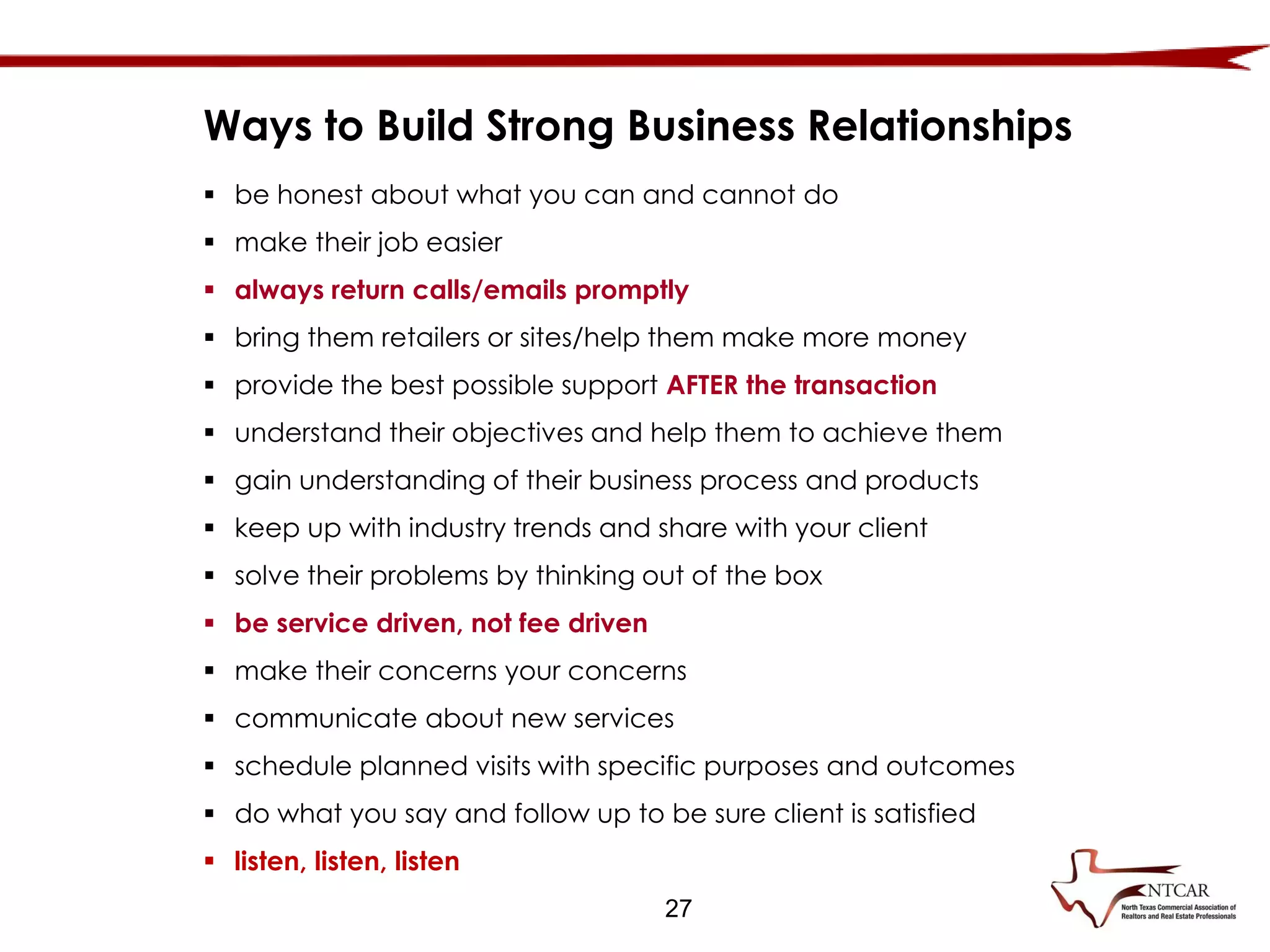  be honest about what you can and cannot do
 make their job easier
 always return calls/emails promptly
 bring them retailers or sites/help them make more money
 provide the best possible support AFTER the transaction
 understand their objectives and help them to achieve them
 gain understanding of their business process and products
 keep up with industry trends and share with your client
 solve their problems by thinking out of the box
 be service driven, not fee driven
 make their concerns your concerns
 communicate about new services
 schedule planned visits with specific purposes and outcomes
 do what you say and follow up to be sure client is satisfied
 listen, listen, listen
Ways to Build Strong Business Relationships
27
 