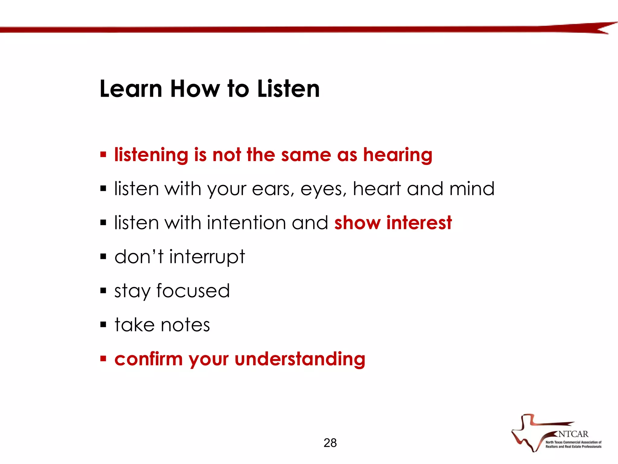  listening is not the same as hearing
 listen with your ears, eyes, heart and mind
 listen with intention and show interest
 don’t interrupt
 stay focused
 take notes
 confirm your understanding
Learn How to Listen
28
 