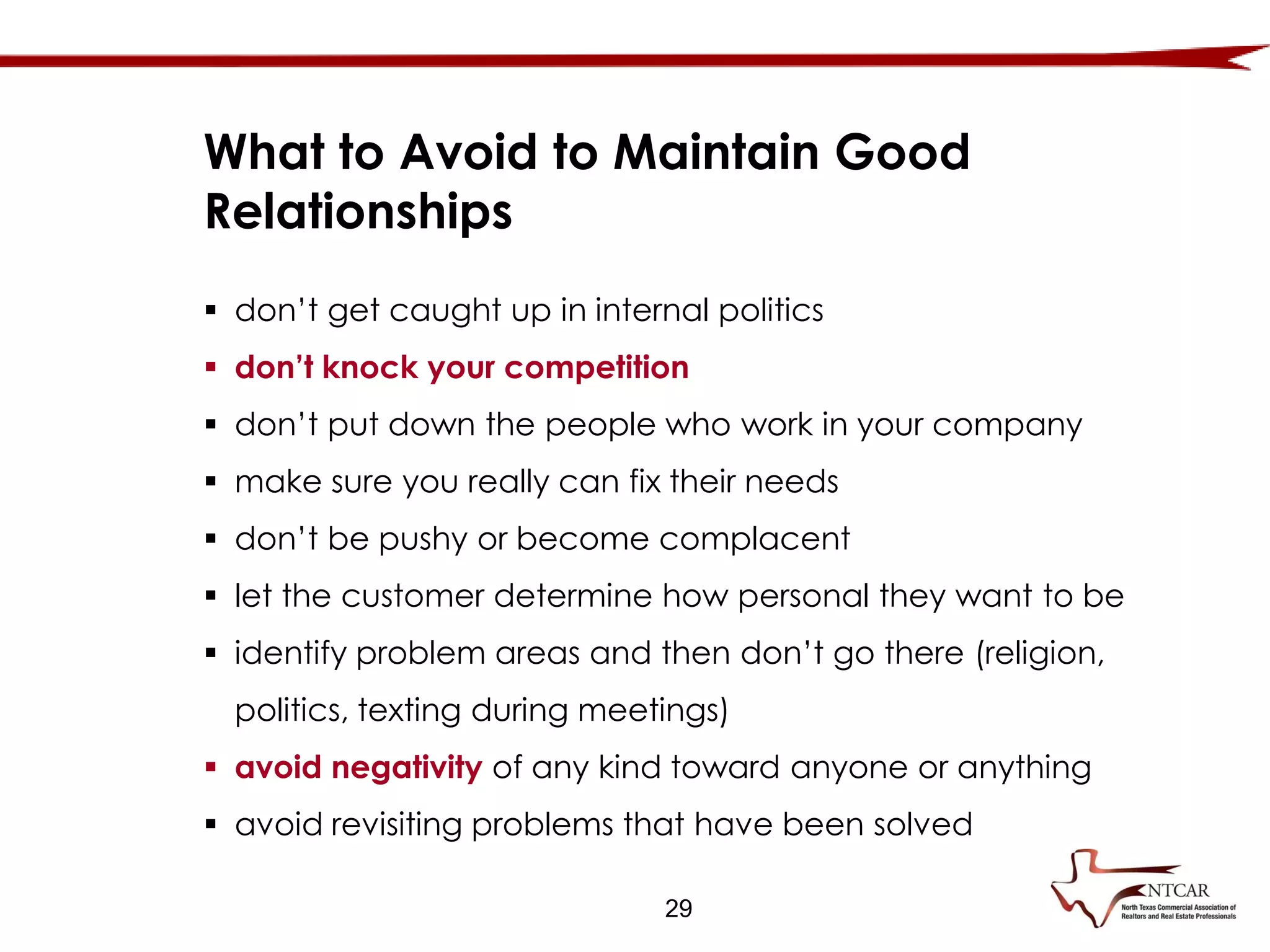  don’t get caught up in internal politics
 don’t knock your competition
 don’t put down the people who work in your company
 make sure you really can fix their needs
 don’t be pushy or become complacent
 let the customer determine how personal they want to be
 identify problem areas and then don’t go there (religion,
politics, texting during meetings)
 avoid negativity of any kind toward anyone or anything
 avoid revisiting problems that have been solved
What to Avoid to Maintain Good
Relationships
29
 
