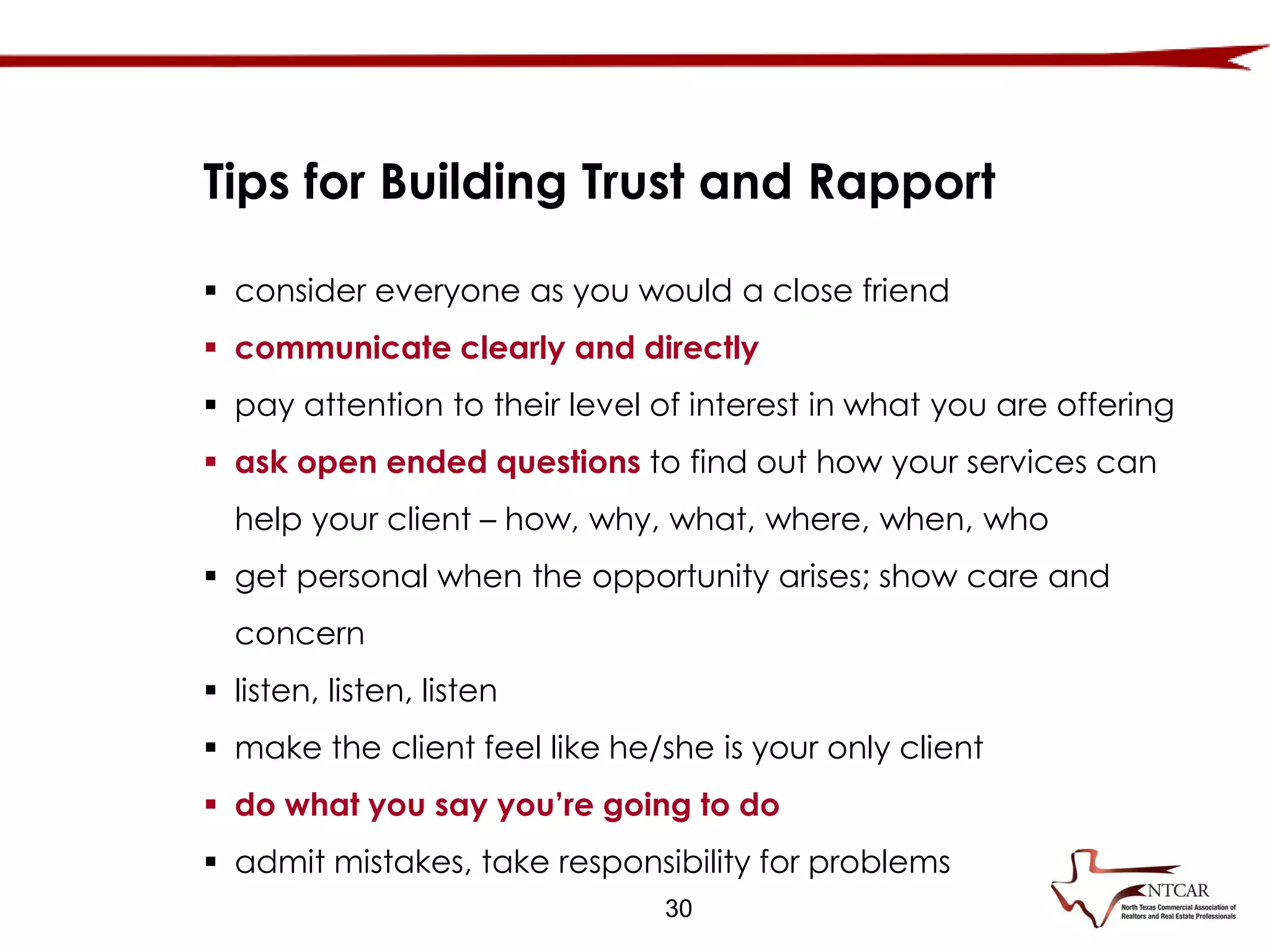  consider everyone as you would a close friend
 communicate clearly and directly
 pay attention to their level of interest in what you are offering
 ask open ended questions to find out how your services can
help your client – how, why, what, where, when, who
 get personal when the opportunity arises; show care and
concern
 listen, listen, listen
 make the client feel like he/she is your only client
 do what you say you’re going to do
 admit mistakes, take responsibility for problems
Tips for Building Trust and Rapport
30
 