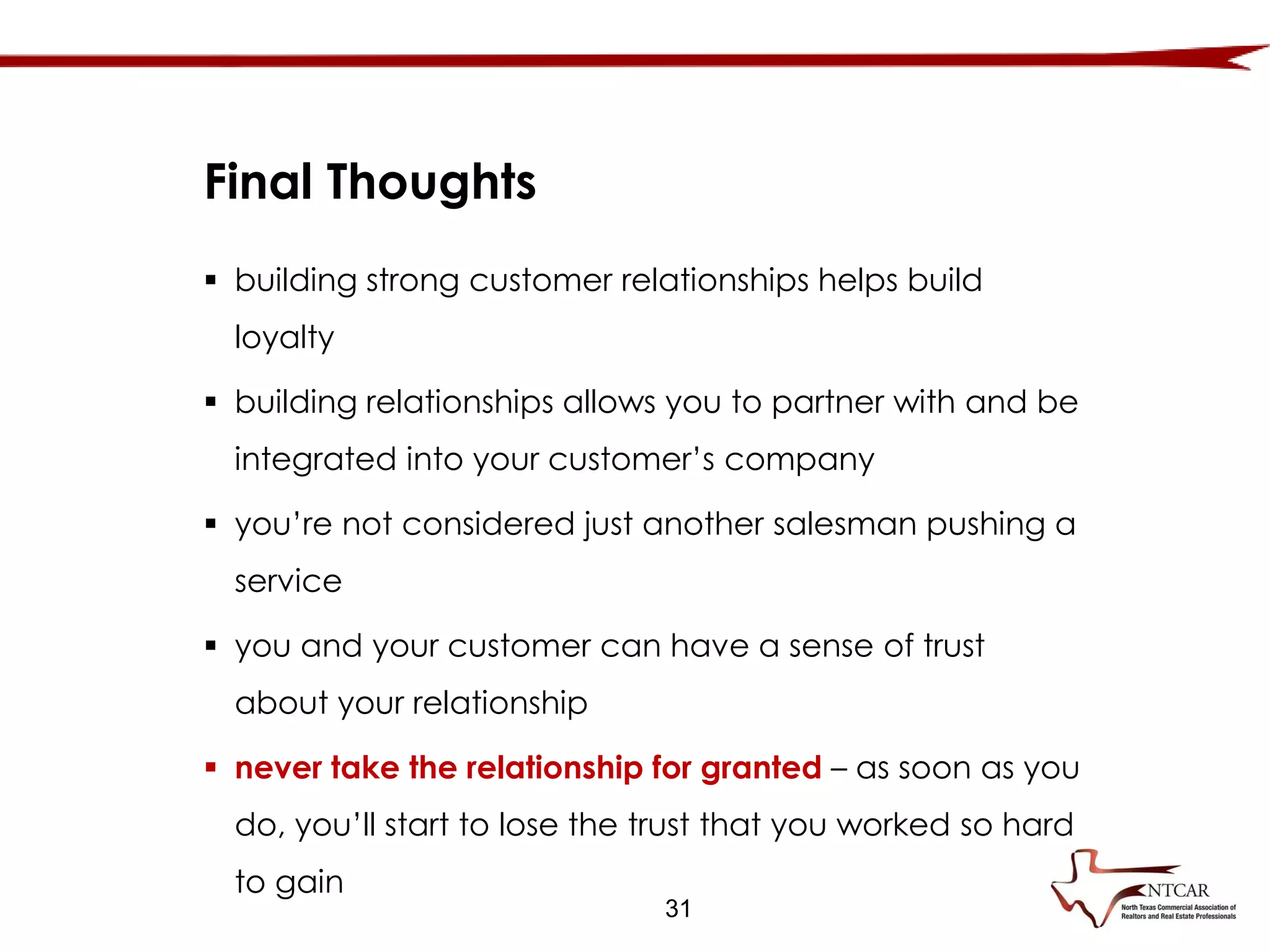 31
Final Thoughts
 building strong customer relationships helps build
loyalty
 building relationships allows you to partner with and be
integrated into your customer’s company
 you’re not considered just another salesman pushing a
service
 you and your customer can have a sense of trust
about your relationship
 never take the relationship for granted – as soon as you
do, you’ll start to lose the trust that you worked so hard
to gain
 