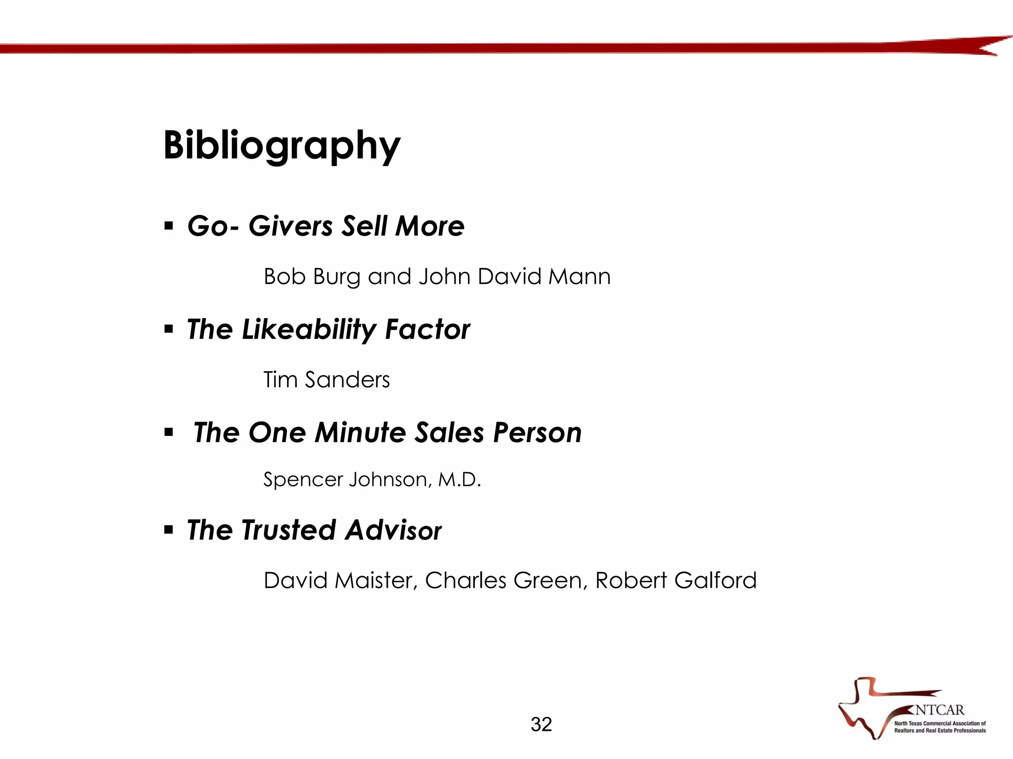 32
Bibliography
 Go- Givers Sell More
Bob Burg and John David Mann
 The Likeability Factor
Tim Sanders
 The One Minute Sales Person
Spencer Johnson, M.D.
 The Trusted Advisor
David Maister, Charles Green, Robert Galford
 