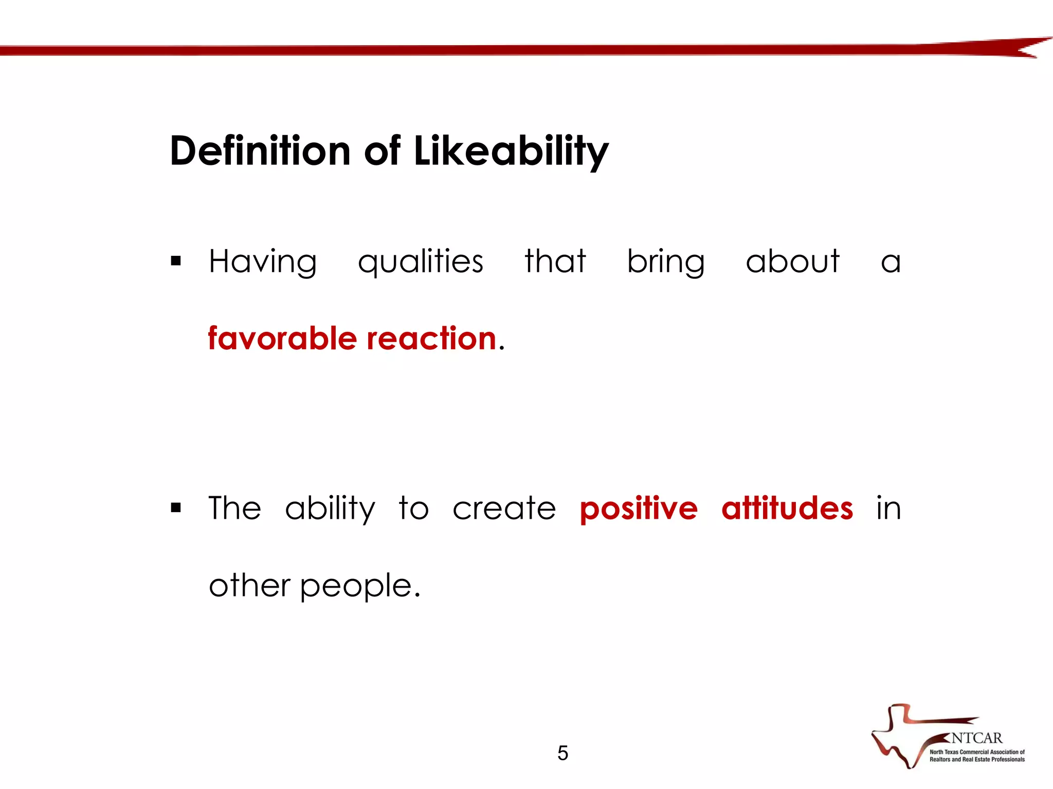 5
 Having qualities that bring about a
favorable reaction.
 The ability to create positive attitudes in
other people.
Definition of Likeability
 