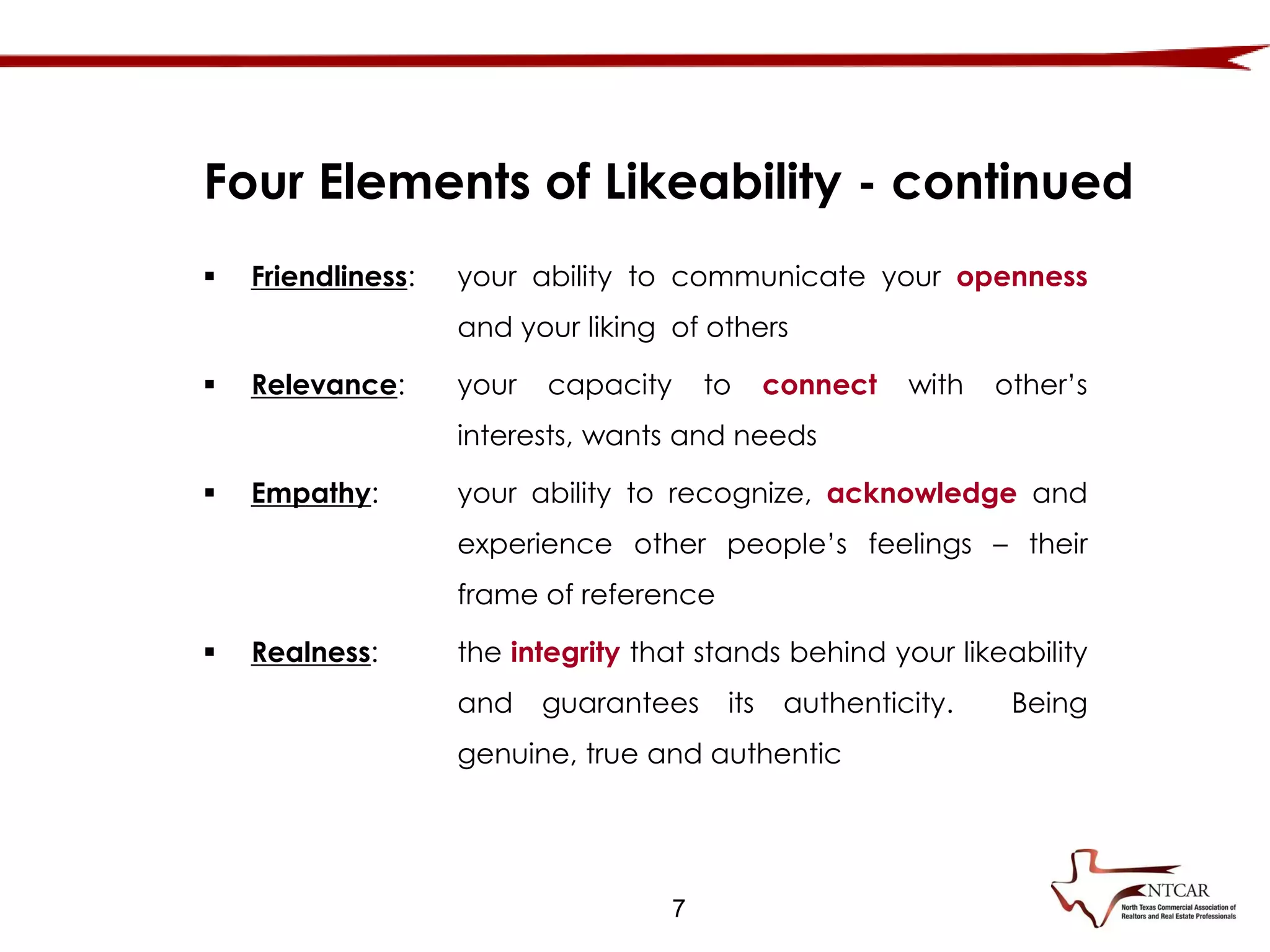 7
Four Elements of Likeability - continued
 Friendliness: your ability to communicate your openness
and your liking of others
 Relevance: your capacity to connect with other’s
interests, wants and needs
 Empathy: your ability to recognize, acknowledge and
experience other people’s feelings – their
frame of reference
 Realness: the integrity that stands behind your likeability
and guarantees its authenticity. Being
genuine, true and authentic
 