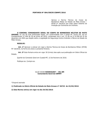 PORTARIA N° 004/DSCIP/CBMMT/2016
Aprova a Norma Técnica do Corpo de
Bombeiros Militar do Estado de Mato Grosso –
NTCB nº 18/2016 que trata sobre Sistema de
Proteção por Extintores de Incêndio.
O CORONEL COMANDANTE GERAL DO CORPO DE BOMBEIROS MILITAR DE MATO
GROSSO, no uso de suas atribuições legais, em conformidade com o artigo 8º, Inciso VII, da Lei
Complementar nº 404 de 30 de junho de 2010, combinado com o art. 3º da Lei nº 8.399 de 22 de
dezembro de 2005 que dispõe sobre a Legislação de Segurança Contra Incêndio e Pânico do Estado de
Mato Grosso,
RESOLVE:
Art. 1º Aprovar e colocar em vigor a Norma Técnica do Corpo de Bombeiros Militar (NTCB)
Nº 18/2016, na forma do anexo a presente Portaria.
Art. 2º Esta Portaria entra em vigor 30 (trinta) dias após sua publicação em Diário Oficial do
Estado.
Quartel do Comando Geral em Cuiabá-MT, 12 de fevereiro de 2016.
Publique-se. Cumpra-se.
JULIO CEZAR RODRIGUES* – CEL BM
Comandante Geral do CBMMT
*Original assinado
1) Publicada no Diário Oficial do Estado de Mato Grosso nº 26723 de 23/02/2016
2) Esta Norma entrou em vigor no dia 24/03/2016
 