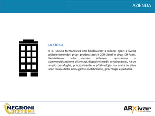 AZIENDA
LA STORIA
NTC, società farmaceutica con headquarter a Milano, opera a livello
globale fornendo i propri prodotti a oltre 200 clienti in circa 100 Paesi.
Specializzata nella ricerca, sviluppo, registrazione e
commercializzazione di farmaci, dispositivi medici e nutraceutici, ha un
ampio portafoglio, principalmente in oftalmologia ma anche in altre
aree terapeutiche come gastro-metabolismo, ginecologia e pediatria.
 