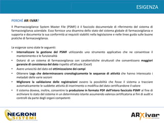 ESIGENZA
PERCHÉ ARXIVAR?
Il Pharmacovigilance System Master File (PSMF) è il fascicolo documentale di riferimento del sistema di
farmacovigilanza aziendale. Esso fornisce una disamina dello stato del sistema globale di farmacovigilanza e
supporta e documenta la sua conformità ai requisiti stabiliti nella legislazione e nelle linee guida sulle buone
pratiche di farmacovigilanza.
Le esigenze sono state le seguenti:
• Internalizzare la gestione del PSMF utilizzando uno strumento applicativo che ne consentisse il
mantenimento e le funzionalità
• Dotarsi di un sistema di farmacovigilanza con caratteristiche strutturali che consentissero maggiori
garanzie di consistenza del dato rispetto all’attuale (Excel)
• Avere univocità del dato ed ottimizzazione dei campi
• Ottenere Logs che determinassero cronologicamente le sequenze di attività che hanno interessato i
metadati delle varie sezioni
• Migliorare la validazione delle registrazioni ovvero la possibilità che fosse il sistema a tracciare
automaticamente le suddette attività di inserimento o modifica del dato certificandone il valore
• Il sistema doveva, inoltre, consentire la produzione in formato PDF dell’intero fascicolo PSMF al fine di
archiviare lo stato del sistema in un determinato istante assumendo valenza certificatoria ai fini di audit e
controlli da parte degli organi competenti
 