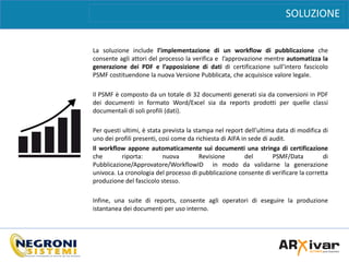 BENEFICI
La soluzione include l’implementazione di un workflow di pubblicazione che
consente agli attori del processo la verifica e l’approvazione mentre automatizza la
generazione dei PDF e l’apposizione di dati di certificazione sull’intero fascicolo
PSMF costituendone la nuova Versione Pubblicata, che acquisisce valore legale.
Il PSMF è composto da un totale di 32 documenti generati sia da conversioni in PDF
dei documenti in formato Word/Excel sia da reports prodotti per quelle classi
documentali di soli profili (dati).
Per questi ultimi, è stata prevista la stampa nel report dell’ultima data di modifica di
uno dei profili presenti, così come da richiesta di AIFA in sede di audit.
Il workflow appone automaticamente sui documenti una stringa di certificazione
che riporta: nuova Revisione del PSMF/Data di
Pubblicazione/Approvatore/WorkflowID in modo da validarne la generazione
univoca. La cronologia del processo di pubblicazione consente di verificare la corretta
produzione del fascicolo stesso.
Infine, una suite di reports, consente agli operatori di eseguire la produzione
istantanea dei documenti per uso interno.
SOLUZIONE
 