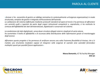 PAROLA AL CLIENTE
«Arxivar ci ha consentito di gestire un obbligo normativo (e contestualmente un’esigenza organizzativa) in modo
strutturato, semplice da gestire e integrato nell’ecosistema dell’azienda.
La validazione del sistema (effettuata mediante protocolli standard ad opera di terzi) ci ha permesso di affrontare
con serenità audit e ispezioni da parte degli organi istituzionali competenti e, soprattutto, ci ha restituito la
certezza dell’affidabilità dei dati dematerializzati, digitalizzati e conservati nel sistema.
La condivisione dei dati digitalizzati, senza dover circolare allegati esterni e duplicati di varia natura,
ha aumentato il livello di affidabilità e di sicurezza della Distribuzione delle informazioni grazie al monitoraggio
degli accessi.
Affrontare questo progetto ci ha permesso di verificare ancora una volta l’estrema flessibilità di Arxivar, che si è
rivelato uno strumento modulare capace di integrarsi nelle esigenze di svariate aree aziendali fornendoci
molteplici spunti per possibili future applicazioni».
Marco Demontis, ICT & Facility Manager
NTC Srl
 