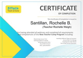 Santillan, Rochelle B.
(Teacher Rochelle Weigh)
For having attended all webinars and completed all requirements
and competencies of the New Teacher Camp Program including:
This Certificate of Completion is issued to
CERTIFICATE
OF COMPLETION
Maximizing Lesson Time
Getting Students To Speak
Achieving Lesson Aims
The 51Talk X-Factor
JK12- Specialization
Handling Different Types of Learners
Correct Me If I’m Wrong
Creating Your Own Brand
The 51Talk Virtual Classroom
 