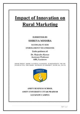 1 | P a g e
Impact of Innovation on
Rural Marketing
SUBMITTED BY
SHREYA MISHRA
B.COM (H)-VI SEM
ENROLLMENT NO-A7004615106
Under guidance of:
Dr. Rajendra Kumar
Assistant Professor
ABS, Lucknow
(MINOR PROJECT REPORT IN PARTIAL FULFILMENT OF REQUIREMENT FOR THE
AWARD OF FULL TIME DEGREE BACHELOR OF COMMERCE {B.COM (H)}, 2015-18)
AMITY BUSINESS SCHOOL
AMITY UNIVERSITY UTTAR PRADESH
LUCKNOW CAMPUS
 