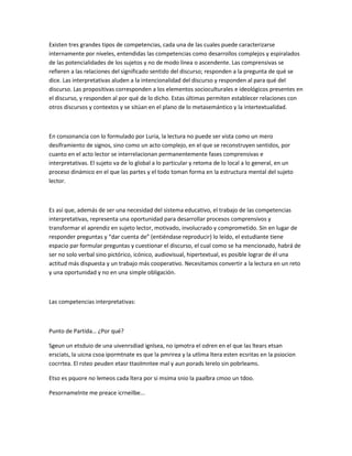 Existen tres grandes tipos de competencias, cada una de las cuales puede caracterizarse
internamente por niveles, entendidas las competencias como desarrollos complejos y espiralados
de las potencialidades de los sujetos y no de modo línea o ascendente. Las comprensivas se
refieren a las relaciones del significado sentido del discurso; responden a la pregunta de qué se
dice. Las interpretativas aluden a la intencionalidad del discurso y responden al para qué del
discurso. Las propositivas corresponden a los elementos socioculturales e ideológicos presentes en
el discurso, y responden al por qué de lo dicho. Estas últimas permiten establecer relaciones con
otros discursos y contextos y se sitúan en el plano de lo metasemántico y la intertextualidad.
En consonancia con lo formulado por Luria, la lectura no puede ser vista como un mero
desiframiento de signos, sino como un acto complejo, en el que se reconstruyen sentidos, por
cuanto en el acto lector se interrelacionan permanentemente fases comprensivas e
interpretativas. El sujeto va de lo global a lo particular y retoma de lo local a lo general, en un
proceso dinámico en el que las partes y el todo toman forma en la estructura mental del sujeto
lector.
Es así que, además de ser una necesidad del sistema educativo, el trabajo de las competencias
interpretativas, representa una oportunidad para desarrollar procesos comprensivos y
transformar el aprendiz en sujeto lector, motivado, involucrado y comprometido. Sin en lugar de
responder preguntas y “dar cuenta de” (entiéndase reproducir) lo leído, el estudiante tiene
espacio par formular preguntas y cuestionar el discurso, el cual como se ha mencionado, habrá de
ser no solo verbal sino pictórico, icónico, audiovisual, hipertextual, es posible lograr de él una
actitud más dispuesta y un trabajo más cooperativo. Necesitamos convertir a la lectura en un reto
y una oportunidad y no en una simple obligación.
Las competencias interpretativas:
Punto de Partida… ¿Por qué?
Sgeun un etsduio de una uivenrsdiad ignlsea, no ipmotra el odren en el que las ltears etsan
ersciats, la uicna csoa ipormtnate es que la pmrirea y la utlima ltera esten ecsritas en la psiocion
cocrrtea. El rsteo peuden etasr ttaolmntee mal y aun porads lerelo sin pobrleams.
Etso es pquore no lemeos cada ltera por si msima snio la paalbra cmoo un tdoo.
Pesornamelnte me preace icrneilbe...
 