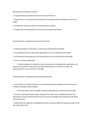Qué demuestra el ejercicio anterior?
n El papel activo que cumple el lector en el proceso de lectura
n Papel central en la representación mental de los conceptos previos señalado por Kuhn y por
Piaget
n La profunda relación que existe entre pensamiento y lectura
n El papel de la contextualización en el proceso de comprensión lectora
Presupuestos de un programa de comprensión lectora
n Todo texto puede ser reducido a un conjunto de proposiciones (Van Dijk)
n Las proposiciones de un texto están organizadas en una microestructura (Van Dijk)
n La comprensión lectora genera una macroestructura en la mente del lector (Van Dijk).
n Leer es un proceso interactivo
– “Un lector establece la coherencia no sólo con base en las proposiciones expresadas en el
discurso, sino también a base de las que están almacenadas en la memoria, es decir, las
proposiciones de su conocimiento” (Van Dijk)
Presupuestos de un programa de comprensión lectora (II)
n Leer consiste en convertir el texto en una macroestructura que se liga con otras estructuras
mentales (Análogo al aprehendizaje)
– Para construirla se usan tres reglas: Supresión, generalización y construcción (Van Dijk)
n Tener en cuenta que lo que el lector recuerda de un texto no es su significado literal, sino
únicamente la esencia semántica del mismo, en la que se privilegian las proposiciones de mayor
nivel de jerarquía
n Existen diversos niveles de complejidad creciente y la escuela debe dar respuesta a cada uno de
ellos (SED, ICFES, Pisa)
 