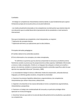 Cualidades:
- Al trabajar en competencias interpretativas estamos dando un paso fundamental para superar
limitaciones propias de la escuela activa y la escuela tradicional.
- Los niveles actualmente alcanzados en las competencias nos demuestran que estamos lejos de
una educación que en verdad desarrolle el pensamiento de los estudiantes a nivel nacional e
internacional.
Para que el estudiante sea competente a nivel interpretativo, se requiere:
* Explicación de conceptos básicos.
* Exploración del tema y sus aplicaciones para la vida cotidiana.
Principales derivadas pedagógicas:
Ø Cambio radical en los contenidos escolares
Ø De la información a los conceptos y las redes conceptuales,
“En definitiva si queremos que los alumnos comprendan la estructura y la dinámica de los
fenómenos sociales es preciso que les proporcionemos ambos aspectos, habilidades inferenciales
y marcos o redes conceptuales. O dicho en un lenguaje más coloquial, no basta con enseñar a
pensar a los alumnos, también es necesario proporcionarles contenidos específicos sobre los que
ejercitar esa capacidad inferencial” (Carretero, 1989).
ü La necesidad de trabajar la lectura a diferentes niveles de comprensión, utilizando diversos
lenguajes y en distintos grados escolares, incluyendo la universidad
ü Favorecer los procesos hipotético-deductivos y argumentativos y las competencias
interpretativas que utilizan inducciones y deducciones
ü Capacitar a los docentes en las nuevas demandas en torno a competencias argumentativas,
interpretativas y propositivas
ü Favorecer un trabajo más contextualizado de la escuela; en particular privilegiar dicho
operación en el área de lenguaje
ü Garantizar lecturas que estén en la zona de desarrollo próximo de los estudiantes y que jalonen
sus competencias.
 