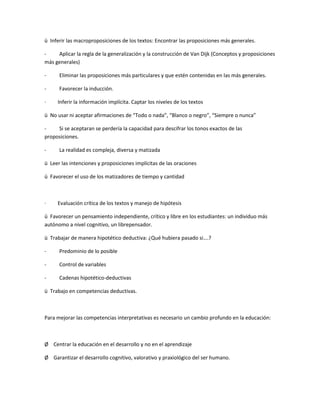 ü Inferir las macroproposiciones de los textos: Encontrar las proposiciones más generales.
- Aplicar la regla de la generalización y la construcción de Van Dijk (Conceptos y proposiciones
más generales)
- Eliminar las proposiciones más particulares y que estén contenidas en las más generales.
- Favorecer la inducción.
· Inferir la información implícita. Captar los niveles de los textos
ü No usar ni aceptar afirmaciones de “Todo o nada”, “Blanco o negro”, “Siempre o nunca”
- Si se aceptaran se perdería la capacidad para descifrar los tonos exactos de las
proposiciones.
- La realidad es compleja, diversa y matizada
ü Leer las intenciones y proposiciones implícitas de las oraciones
ü Favorecer el uso de los matizadores de tiempo y cantidad
· Evaluación crítica de los textos y manejo de hipótesis
ü Favorecer un pensamiento independiente, crítico y libre en los estudiantes: un individuo más
autónomo a nivel cognitivo, un librepensador.
ü Trabajar de manera hipotético deductiva: ¿Qué hubiera pasado si….?
- Predominio de lo posible
- Control de variables
- Cadenas hipotético-deductivas
ü Trabajo en competencias deductivas.
Para mejorar las competencias interpretativas es necesario un cambio profundo en la educación:
Ø Centrar la educación en el desarrollo y no en el aprendizaje
Ø Garantizar el desarrollo cognitivo, valorativo y praxiológico del ser humano.
 