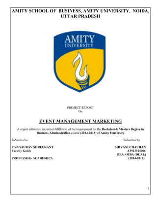 1	
	
AMITY SCHOOL OF BUSINESS, AMITY UNIVERSITY, NOIDA,
UTTAR PRADESH
A
PROJECT REPORT
On
EVENT MANAGEMENT MARKETING
A report submitted in partial fulfilment of the requirement for the Bachelors& Masters Degree in
Business Administration course (2014-2018) of Amity University
Submitted to `Submitted by
Prof GAURAV SHREEKANT SHIVANI CHAUHAN
Faculty Guide A3923014006
BBA +MBA (DUAL)
PROFESSOR- ACADEMICS. (2014-2018)
 
