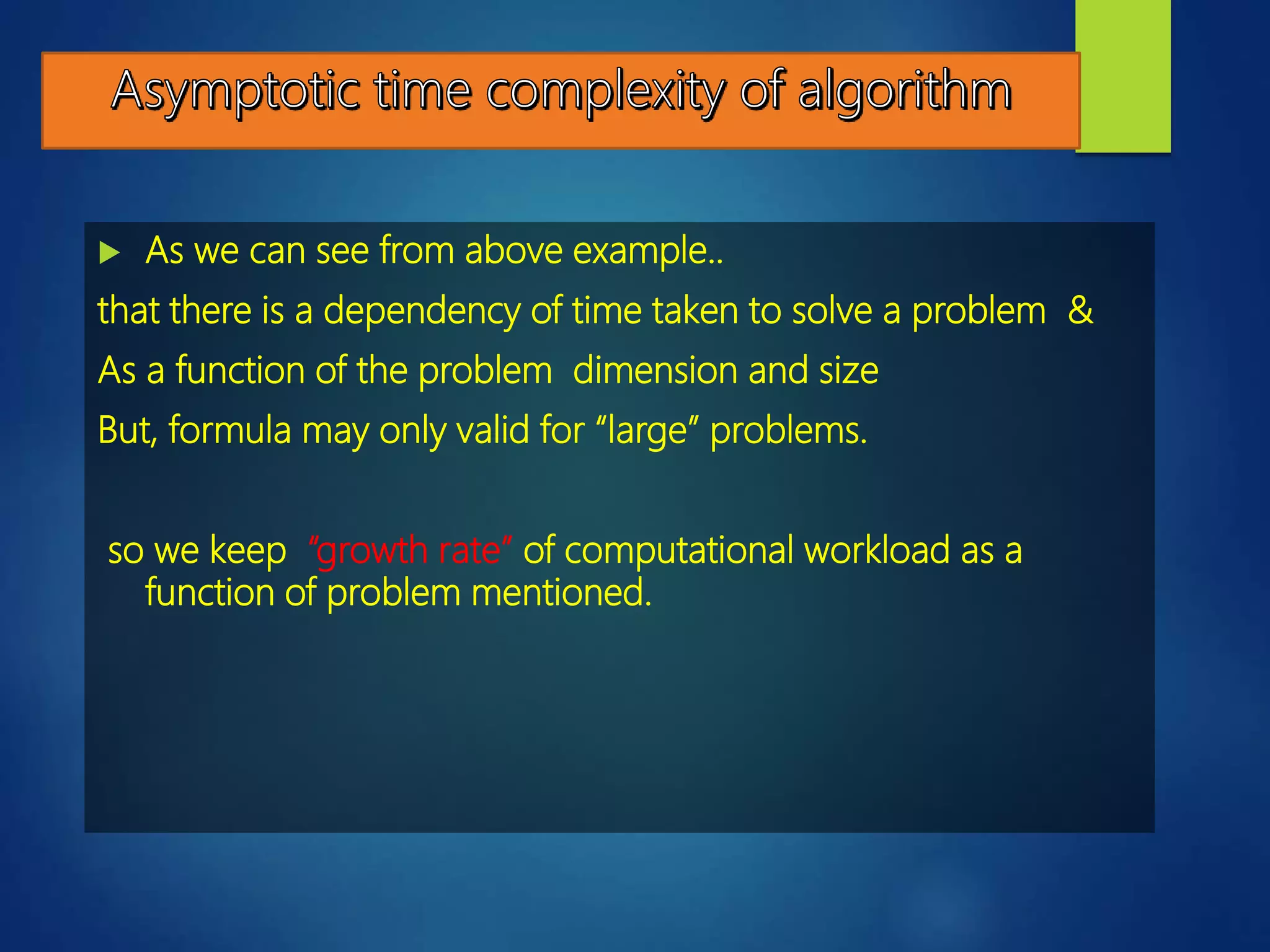  As we can see from above example..
that there is a dependency of time taken to solve a problem &
As a function of the problem dimension and size
But, formula may only valid for “large” problems.
so we keep “growth rate” of computational workload as a
function of problem mentioned.
 