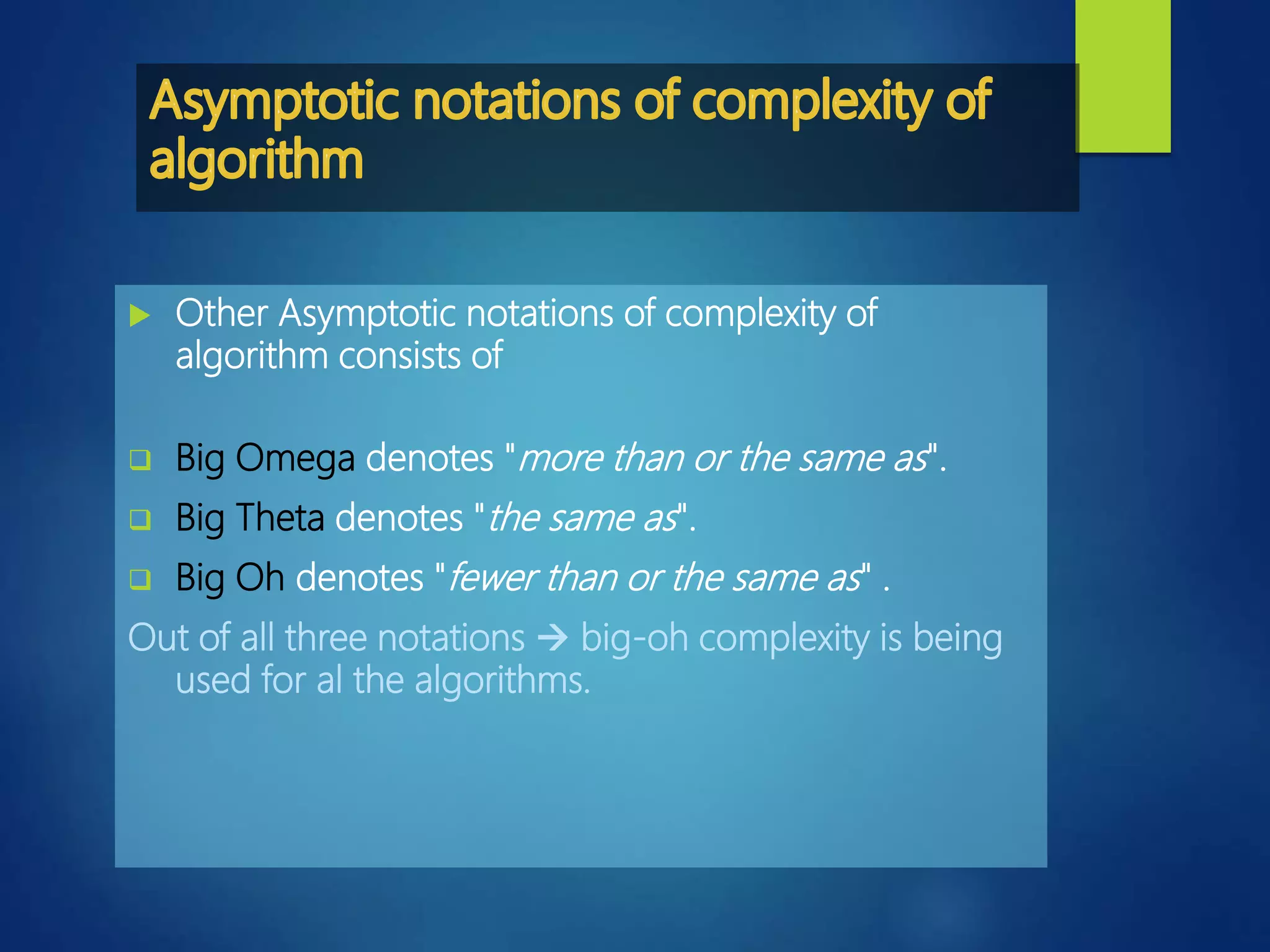  Other Asymptotic notations of complexity of
algorithm consists of
 Big Omega denotes "more than or the same as".
 Big Theta denotes "the same as".
 Big Oh denotes "fewer than or the same as" .
Out of all three notations  big-oh complexity is being
used for al the algorithms.
 