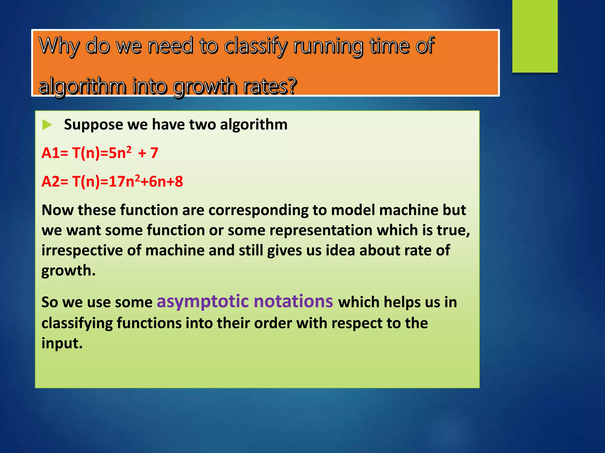  Suppose we have two algorithm
A1= T(n)=5n2 + 7
A2= T(n)=17n2+6n+8
Now these function are corresponding to model machine but
we want some function or some representation which is true,
irrespective of machine and still gives us idea about rate of
growth.
So we use some asymptotic notations which helps us in
classifying functions into their order with respect to the
input.
 